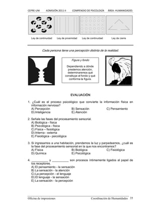 CEPRE‐UNI          ADMISIÓN 2011‐II          COMPENDIO DE PSICOLOGÍA      ÁREA: HUMANIDADES 
Oficina de impresiones                                                Coordinación de Humanidades  35 
Cada persona tiene una percepción distinta de la realidad. 
EVALUACIÓN 
1.  ¿Cuál  es  el  proceso  psicológico  que  convierte  la  información  física  en 
información nerviosa? 
A) Percepción  B) Sensación  C) Pensamiento 
D) Inteligencia  E) Atención 
2. Señale las fases del procesamiento sensorial. 
A) Biológica ­ física 
B) Psicológica ­ física 
C) Física – fisiológica 
D) Interna ­ externa 
E) Fisiológica ­ psicológica 
3. Si ingresamos a una habitación, prendemos la luz y parpadeamos, ¿cuál es 
la fase del procesamiento sensorial en la que nos encontramos? 
A) Física  B) Biológica  C) Fisiológica 
D) Química  E) Psicológica 
4. __________ y __________ son procesos íntimamente ligados al papel de 
los receptores. 
A) El pensamiento ­ la sensación 
B) La sensación ­ la atención 
C) La percepción ­ el lenguaje 
D) El lenguaje ­ la sensación 
E) La sensación ­ la percepción 
Figura y fondo 
Dependiendo a dónde 
prestemos atención, 
determinaremos qué 
constituye el fondo y qué 
conforma la figura. 
Ley de continuidad  Ley de proximidad  Ley de continuidad  Ley de cierre
 