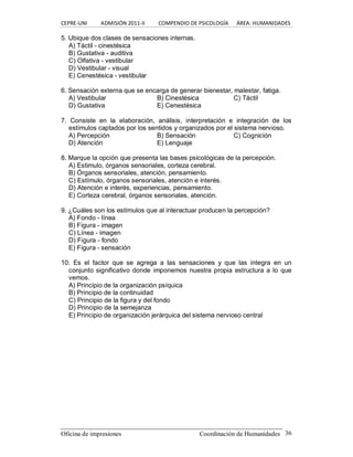 CEPRE‐UNI          ADMISIÓN 2011‐II          COMPENDIO DE PSICOLOGÍA      ÁREA: HUMANIDADES 
Oficina de impresiones                                                Coordinación de Humanidades  36 
5. Ubique dos clases de sensaciones internas. 
A) Táctil ­ cinestésica 
B) Gustativa ­ auditiva 
C) Olfativa ­ vestibular 
D) Vestibular ­ visual 
E) Cenestésica ­ vestibular 
6. Sensación externa que se encarga de generar bienestar, malestar, fatiga. 
A) Vestibular  B) Cinestésica  C) Táctil 
D) Gustativa  E) Cenestésica 
7.  Consiste  en  la  elaboración,  análisis,  interpretación  e  integración  de  los 
estímulos captados por los sentidos y organizados por el sistema nervioso. 
A) Percepción  B) Sensación  C) Cognición 
D) Atención  E) Lenguaje 
8. Marque la opción que presenta las bases psicológicas de la percepción. 
A) Estimulo, órganos sensoriales, corteza cerebral. 
B) Órganos sensoriales, atención, pensamiento. 
C) Estímulo, órganos sensoriales, atención e interés. 
D) Atención e interés, experiencias, pensamiento. 
E) Corteza cerebral, órganos sensoriales, atención. 
9. ¿Cuáles son los estímulos que al interactuar producen la percepción? 
A) Fondo ­ línea 
B) Figura ­ imagen 
C) Línea ­ imagen 
D) Figura ­ fondo 
E) Figura ­ sensación 
10.  Es  el  factor  que  se  agrega  a  las  sensaciones  y  que  las  integra  en  un 
conjunto significativo donde imponemos nuestra propia estructura a lo que 
vemos. 
A) Principio de la organización psíquica 
B) Principio de la continuidad 
C) Principio de la figura y del fondo 
D) Principio de la semejanza 
E) Principio de organización jerárquica del sistema nervioso central
 