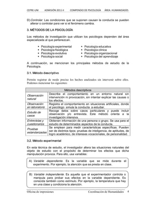 CEPRE‐UNI          ADMISIÓN 2011‐II          COMPENDIO DE PSICOLOGÍA      ÁREA: HUMANIDADES 
Oficina de impresiones  Coordinación de Humanidades  4 
D)Controlar. Las condiciones que se suponen causan la conducta se pueden 
alterar o controlar para ver si el fenómeno cambia. 
3. MÉTODOS DE LA PSICOLOGÍA 
Los  métodos  de  investigación  que  utilizan  los  psicólogos  dependen  del área 
especializada al que pertenezcan. 
§  Psicología experimental 
§  Psicología fisiológica 
§  Psicología evolutiva 
§  Psicología social 
§  Psicología educativa 
§  Psicología clínica 
§  Psicología organizacional 
§  Psicología del aprendizaje 
A  continuación,  se  mencionan  los  principales  métodos  de  estudio  de  la 
Psicología. 
3.1. Método descriptivo 
Permite  registrar  de  modo  preciso  los  hechos  analizados  sin  intervenir  sobre  ellos. 
Podemos mencionar los siguientes:
M Mé ét to od do os s d de es sc cr ri ip pt ti iv vo os s 
Observación 
natural 
Describe  el  comportamiento  en  un  entorno  natural  sin 
intervención ni provocación, sin intentar explicar las causas o 
los efectos. 
Observación 
en laboratorio 
Registra el comportamiento en situaciones artificiales, donde 
el psicólogo  simula la conducta  a estudiar. 
Estudio de 
casos 
Recoge  datos  sobre  casos  particulares  y  puede  incluir 
observación  y/o  entrevista.  Este  método  orienta  a  la 
investigación intensiva. 
Entrevistas y 
cuestionarios 
Obtienen información de una persona o grupo. Se usa para el 
estudio de determinados aspectos de la conducta. 
Pruebas 
estandarizadas 
Se  emplean  para  medir  características  específicas.  Pueden 
ser de distintos tipos: pruebas de inteligencia, de aptitudes, de 
logro académico, de intereses vocacionales, de personalidad. 
3.2. Método experimental 
En esta técnica de estudio, el investigador altera las situaciones naturales del 
objeto  de  estudio  con  el  propósito  de  determinar  los  efectos  que  dicha 
manipulación provoca. Para ello, usa variables: 
A)  Variable  dependiente.  Es  la  variable  que  se  mide  durante  el 
experimento. Por ejemplo, la atención que se presta en clase. 
B)  Variable  independiente.  Es  aquella  que  el  experimentador  controla  o 
manipula  para  probar  sus  efectos  en  la  variable  dependiente.  Es 
conocida también como estímulo. Por ejemplo, la temperatura que hay 
en una clase y condiciona la atención.
 
