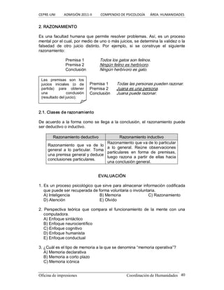 CEPRE‐UNI          ADMISIÓN 2011‐II          COMPENDIO DE PSICOLOGÍA      ÁREA: HUMANIDADES 
Oficina de impresiones  Coordinación de Humanidades  40 
Las  premisas  son  los 
juicios  iniciales  (o  de 
partida)  para  obtener 
una  conclusión 
(resultado del juicio). 
2. RAZONAMIENTO 
Es una facultad humana que permite resolver  problemas. Así, es un proceso 
mental por el cual, por medio de uno o más juicios, se determina la validez o la 
falsedad  de  otro  juicio  distinto.  Por  ejemplo,  si  se  construye  el  siguiente 
razonamiento: 
Premisa 1  Todos los gatos son felinos. 
Premisa 2  Ningún felino es herbívoro. 
Conclusión  Ningún herbívoro es gato. 
Premisa 1  Todas las personas pueden razonar. 
Premisa 2  Juana es una persona. 
Conclusión  Juana puede razonar. 
2.1. Clases de razonamiento 
De acuerdo a la forma como se llega a la conclusión, el razonamiento puede 
ser deductivo o inductivo. 
R Ra az zo on na am mi ie en nt to o d de ed du uc ct ti iv vo o  R Ra az zo on na am mi ie en nt to o i in nd du uc ct ti iv vo o 
Razonamiento  que  va  de  lo 
general  a  lo  particular.  Toma 
una premisa general y deduce 
conclusiones particulares. 
Razonamiento que va de lo particular 
a  lo  general.  Reúne  observaciones 
particulares  en  forma  de  premisas, 
luego  razona  a  partir de  ellas  hacia 
una conclusión general. 
EVALUACIÓN 
1. Es un proceso psicológico que sirve para almacenar información codificada 
que puede ser recuperada de forma voluntaria o involuntaria. 
A) Inteligencia  B) Memoria  C) Razonamiento 
D) Atención  E) Olvido 
2.  Perspectiva  teórica  que  compara  el  funcionamiento  de  la  mente  con  una 
computadora. 
A) Enfoque sintáctico 
B) Enfoque neurocientífico 
C) Enfoque cognitivo 
D) Enfoque humanista 
E) Enfoque conductual 
3. ¿Cuál es el tipo de memoria a la que se denomina “memoria operativa”? 
A) Memoria declarativa 
B) Memoria a corto plazo 
C) Memoria icónica
 