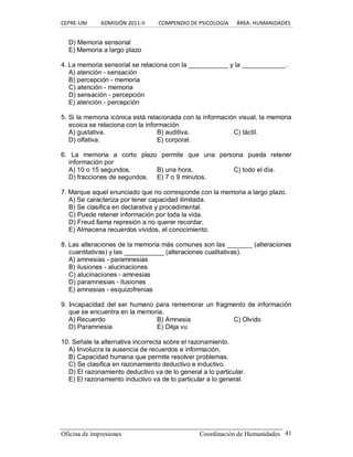 CEPRE‐UNI          ADMISIÓN 2011‐II          COMPENDIO DE PSICOLOGÍA      ÁREA: HUMANIDADES 
Oficina de impresiones  Coordinación de Humanidades  41 
D) Memoria sensorial 
E) Memoria a largo plazo 
4. La memoria sensorial se relaciona con la ___________ y la ____________. 
A) atención ­ sensación 
B) percepción ­ memoria 
C) atención ­ memoria 
D) sensación ­ percepción 
E) atención ­ percepción 
5. Si la memoria icónica está relacionada con la información visual, la memoria 
ecoica se relaciona con la información 
A) gustativa.  B) auditiva.  C) táctil. 
D) olfativa.  E) corporal. 
6.  La  memoria  a  corto  plazo  permite  que  una  persona  pueda  retener 
información por 
A) 10 o 15 segundos.  B) una hora.  C) todo el día. 
D) fracciones de segundos.  E) 7 o 9 minutos. 
7. Marque aquel enunciado que no corresponde con la memoria a largo plazo. 
A) Se caracteriza por tener capacidad ilimitada. 
B) Se clasifica en declarativa y procedimental. 
C) Puede retener información por toda la vida. 
D) Freud llama represión a no querer recordar. 
E) Almacena recuerdos vividos, el conocimiento. 
8. Las alteraciones de la memoria más comunes son las _______ (alteraciones 
cuantitativas) y las ___________ (alteraciones cualitativas). 
A) amnesias ­ paramnesias 
B) ilusiones ­ alucinaciones 
C) alucinaciones ­ amnesias 
D) paramnesias ­ ilusiones 
E) amnesias ­ esquizofrenias 
9. Incapacidad del ser humano para rememorar un fragmento de información 
que se encuentra en la memoria. 
A) Recuerdo  B) Amnesia  C) Olvido 
D) Paramnesia  E) Déja vu 
10. Señale la alternativa incorrecta sobre el razonamiento. 
A) Involucra la ausencia de recuerdos e información. 
B) Capacidad humana que permite resolver problemas. 
C) Se clasifica en razonamiento deductivo e inductivo. 
D) El razonamiento deductivo va de lo general a lo particular. 
E) El razonamiento inductivo va de lo particular a lo general.
 