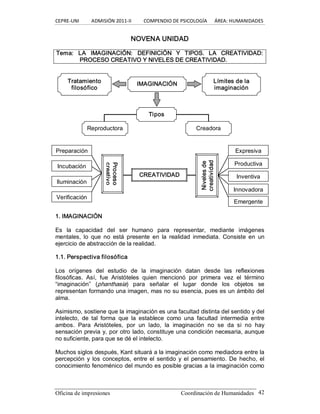 CEPRE‐UNI          ADMISIÓN 2011‐II          COMPENDIO DE PSICOLOGÍA      ÁREA: HUMANIDADES 
Oficina de impresiones  Coordinación de Humanidades  42 
NOVENA UNIDAD 
Tema:  LA  IMAGINACIÓN:  DEFINICIÓN  Y  TIPOS.  LA  CREATIVIDAD: 
PROCESO CREATIVO Y NIVELES DE CREATIVIDAD. 
1. IMAGINACIÓN 
Es  la  capacidad  del  ser  humano  para  representar,  mediante  imágenes 
mentales,  lo  que  no  está  presente  en  la  realidad  inmediata.  Consiste  en  un 
ejercicio de abstracción de la realidad. 
1.1. Perspectiva filosófica 
Los  orígenes  del  estudio  de  la  imaginación  datan  desde  las  reflexiones 
filosóficas.  Así,  fue  Aristóteles  quien  mencionó  por  primera  vez  el  término 
“imaginación”  (phanthasia)  para  señalar  el  lugar  donde  los  objetos  se 
representan formando una imagen, mas no su esencia, pues es un ámbito del 
alma. 
Asimismo, sostiene que la imaginación es una facultad distinta del sentido y del 
intelecto,  de  tal  forma  que  la  establece  como  una  facultad  intermedia  entre 
ambos.  Para  Aristóteles,  por  un  lado,  la  imaginación  no  se  da  si  no  hay 
sensación previa y, por otro lado, constituye una condición necesaria, aunque 
no suficiente, para que se dé el intelecto. 
Muchos siglos después, Kant situará a la imaginación como mediadora entre la 
percepción  y  los conceptos, entre  el  sentido  y el  pensamiento. De hecho, el 
conocimiento fenoménico del mundo es posible gracias a la imaginación como 
IMAGINACIÓN Tratamiento 
filosófico 
Límites de la 
imaginación 
Tipos 
Reproductora  Creadora 
CREATIVIDAD 
Proceso 
creativo 
Niveles de 
creatividad 
Preparación 
Incubación 
Iluminación 
Verificación 
Expresiva 
Productiva 
Inventiva 
Innovadora 
Emergente
 