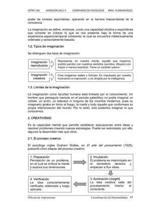 CEPRE‐UNI          ADMISIÓN 2011‐II          COMPENDIO DE PSICOLOGÍA      ÁREA: HUMANIDADES 
Oficina de impresiones  Coordinación de Humanidades  43 
poder  de  síntesis  espontánea,  operando  en  la  barrera  trascendental  de  la 
conciencia. 
La imaginación se define, entonces, como una capacidad intuitiva y espontánea 
que  consiste  en  colocar  lo  que  se  nos  presenta  bajo  la  forma  de  una 
experiencia espacio­temporal coherente, la cual se encuentra intelectualmente 
ordenada y sensorialmente basada. 
1.2. Tipos de imaginación 
Se distinguen dos tipos de imaginación: 
1.3. Límites de la imaginación 
La  imaginación  como facultad humana  está limitada  por  el  conocimiento. Un 
hombre que perseguía mamuts en el periodo paleolítico no podía imaginar un 
cohete, un avión, un televisor ni ninguno de los inventos modernos, pues  su 
imaginario giraba en torno al fuego, la rueda y todo aquello que conformara su 
propia  interiorización del  mundo.  Por  lo  tanto, solo podemos  imaginar  lo que 
conocemos. 
2. CREATIVIDAD 
Es  la  capacidad  mental  que  permite  establecer  asociaciones  entre  ideas  y 
resolver problemas creando nuevas estrategias. Puede ser estimulada, por ello, 
algunos la desarrollan más que otros. 
2.1. El proceso creativo 
El  psicólogo  ingles  Graham  Wallas,  en  El  arte  del  pensamiento  (1926), 
presentó cinco etapas del proceso creativo: 
I Im ma ag gi in na ac ci ió ón n 
r re ep pr ro od du uc ct to or ra a 
Representa,  en  nuestra  mente,  aquello  que  hayamos 
podido percibir con nuestros sentidos (sonidos, dibujos) con 
mayor o menos exactitud. Tiene un carácter pasivo. 
I Im ma ag gi in na ac ci ió ón n 
c cr re ea ad do or ra a 
Crea imágenes reales o ficticias. Es impulsada por nuestra 
motivación e inspiración, y es dirigida por la inteligencia. 
1 1. . P Pr re ep pa ar ra ac ci ió ón n 
Percepción  de  un  problema, 
en el cual se enfoca la mente 
y explora sus dimensiones. 
2 2. . I In nc cu ub ba ac ci ió ón n 
El problema es interiorizado en 
el  hemisferio  derecho  y 
empiezan a fluir ideas. 
3 3. . I Il lu um mi in na ac ci ió ón n ( (i in ns siig gh ht t) ) 
La  idea  creativa  salta  del 
procesamiento  interior  al 
consciente. 
4 4. . V Ve er ri if fi ic ca ac ciió ón n 
La  idea  conscientemente 
verificada, elaborada y luego 
aplicada.
 