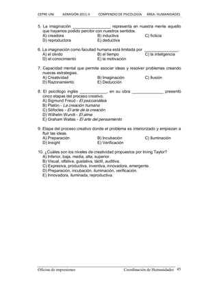CEPRE‐UNI          ADMISIÓN 2011‐II          COMPENDIO DE PSICOLOGÍA      ÁREA: HUMANIDADES 
Oficina de impresiones  Coordinación de Humanidades  45 
5.  La imaginación  _________________ representa  en  nuestra  mente aquello 
que hayamos podido percibir con nuestros sentidos. 
A) creadora  B) inductiva  C) ficticia 
D) reproductora  E) deductiva 
6. La imaginación como facultad humana está limitada por  _______________. 
A) el olvido  B) el tiempo  C) la inteligencia 
D) el conocimiento  E) la motivación 
7. Capacidad mental que permite asociar ideas y resolver problemas creando 
nuevas estrategias. 
A) Creatividad  B) Imaginación  C) Ilusión 
D) Razonamiento  E) Deducción 
8.  El  psicólogo  inglés  ____________, en  su  obra  ______________  presentó 
cinco etapas del proceso creativo. 
A) Sigmund Freud ­ El psicoanálisis 
B) Platón ­ La creación humana 
C) Sófocles ­ El arte de la creación 
D) Wilhelm Wundt ­ El alma 
E) Graham Wallas ­ El arte del pensamiento 
9. Etapa del proceso creativo donde el problema es interiorizado y empiezan a 
fluir las ideas. 
A) Preparación  B) Incubación  C) Iluminación 
D) Insight  E) Verificación 
10. ¿Cuáles son los niveles de creatividad propuestos por Irving Taylor? 
A) Inferior, baja, media, alta, superior. 
B) Visual, olfativa, gustativa, táctil, auditiva. 
C) Expresiva, productiva, inventiva, innovadora, emergente. 
D) Preparación, incubación, iluminación, verificación. 
E) Innovadora, iluminada, reproductiva.
 