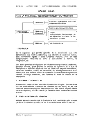 CEPRE‐UNI          ADMISIÓN 2011‐II          COMPENDIO DE PSICOLOGÍA      ÁREA: HUMANIDADES 
Oficina de impresiones  Coordinación de Humanidades  46 
DÉCIMA UNIDAD 
Tema: LA INTELIGENCIA, DESARROLLO INTELECTUAL Y MEDICIÓN. 
1. DEFINICIÓN 
Es  la  capacidad  que  permite  aprender  de  la  experiencia,  usar  este 
conocimiento para resolver problemas y para adaptarse a situaciones nuevas. 
Está  íntimamente  ligada  a  otras  funciones  mentales,  pues  en  todo 
comportamiento  inteligente  se  activa  el  pensamiento,  la  memoria,  la 
imaginación, etc. 
Uno de los primeros investigadores en estudiar la inteligencia fue Alfred Binet, 
psicólogo  francés,  quien  propuso  un  método  de  ejecución  en  el  cual  la 
inteligencia  se  calculaba  sobre  la  base  de  tareas  que  exigían  comprensión, 
capacidad aritmética, dominio del vocabulario, etc. Introdujo el concepto edad 
mental, que más adelante recibirá el nombre de cociente intelectual por Lewis 
Terman,  psicólogo  americano,  para  referirse  al  índice  de  medida  de  la 
inteligencia. 
2. DESARROLLO INTELECTUAL 
El  desarrollo intelectual está vinculado  al  desarrollo  biológico.  Se  caracteriza 
por  ser  esencialmente  cualitativo  (es  diferente  en  cada  edad);  no  es  una 
distinción de cantidad (mayor o menor capacidad para pensar, mayor o menor 
habilidad cognitiva), sino de cualidad (se piensa de forma diferente en distintas 
edades). 
2.1. Factores del desarrollo intelectual 
Algunos  estudios  señalan  que  la  inteligencia  está  determinada  por  factores 
genéticos (o hereditarios), así como por el ambiente natural e histórico social. 
Capacidad para  resolver situaciones 
nuevas y problemáticas 
Factores genéticos y ambientales 
Etapas: 
Sensorio­motriz,  preoperacional,  de 
las  operaciones  concretas,  de  las 
operaciones formales 
Test de inteligencia 
Definición 
Desarrollo 
intelectual 
Medición 
INTELIGENCIA
 