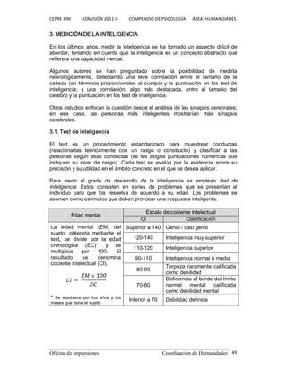 CEPRE‐UNI          ADMISIÓN 2011‐II          COMPENDIO DE PSICOLOGÍA      ÁREA: HUMANIDADES 
Oficina de impresiones  Coordinación de Humanidades  48 
3. MEDICIÓN DE LA INTELIGENCIA 
En los últimos años, medir la inteligencia se ha tornado un aspecto difícil de 
abordar, teniendo en cuenta que la inteligencia es un concepto abstracto que 
refiere a una capacidad mental. 
Algunos  autores  se  han  preguntado  sobre  la  posibilidad  de  medirla 
neurológicamente,  detectando  una  leve  correlación  entre  el  tamaño  de  la 
cabeza (en términos proporcionales al cuerpo) y la puntuación en los test de 
inteligencia;  y  una  correlación,  algo  más  destacada,  entre  el  tamaño  del 
cerebro y la puntuación en los test de inteligencia. 
Otros estudios enfocan la cuestión desde el análisis de las sinapsis cerebrales; 
en  ese  caso,  las  personas  más  inteligentes  mostrarían  más  sinapsis 
cerebrales. 
3.1. Test de inteligencia 
El  test  es  un  procedimiento  estandarizado  para  muestrear  conductas 
(relacionadas  teóricamente  con  un  rasgo  o  constructo)  y  clasificar  a  las 
personas  según  esas  conductas  (se  les  asigna  puntuaciones  numéricas  que 
indiquen  su  nivel  de  rasgo).  Cada  test  se  evalúa  por  la  evidencia  sobre  su 
precisión y su utilidad en el ámbito concreto en el que se desea aplicar. 
Para  medir  el  grado  de  desarrollo  de  la  inteligencia  se  emplean  test  de 
inteligencia.  Estos  consisten  en  series  de  problemas  que  se  presentan  al 
individuo  para  que  los  resuelva  de  acuerdo  a  su  edad.  Los  problemas  se 
asumen como estímulos que deben provocar una respuesta inteligente. 
E Es sc ca al la a d de e c co oc ci ie en nt te e i in nt te el le ec ct tu ua al l 
E Ed da ad d m me en nt ta al l 
CI  Clasificación 
Superior a 140  Genio / casi genio 
120­140  Inteligencia muy superior 
110­120  Inteligencia superior 
90­110  Inteligencia normal o media 
80­90 
Torpeza  raramente  calificada 
como debilidad 
La  edad  mental  (EM)  del 
sujeto,  obtenida  mediante  el 
test,  se  divide  por  la  edad 
cronológica  (EC)*  y  se 
multiplica  por  100.  El 
resultado  se  denomina 
cociente intelectual (CI). 
70­80 
Deficiencia al borde del límite 
normal  mental  calificada 
como debilidad mental 
* Se  establece  por  los  años  y  los 
meses que tiene el sujeto 
Inferior a 70  Debilidad definida
 