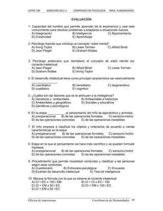 CEPRE‐UNI          ADMISIÓN 2011‐II          COMPENDIO DE PSICOLOGÍA      ÁREA: HUMANIDADES 
Oficina de impresiones  Coordinación de Humanidades  49 
EVALUACIÓN 
1. Capacidad del hombre que permite aprender de la experiencia y usar este 
conocimiento para resolver problemas y adaptarse a situaciones nuevas. 
A) Imaginación  B) Inteligencia  C) Razonamiento 
D) Creatividad  E) Aprendizaje 
2. Psicólogo francés que introdujo el concepto “edad mental”. 
A) Irving Taylor  B) Lewis Terman  C) Alfred Binet 
D) Jean Piaget  E) Graham Wallas 
3.  Psicólogo  americano  que  reemplazo  el  concepto  de  edad  mental  por 
cociente intelectual. 
A) Jean Piaget  B) Alfred Binet  C) Lewis Terman 
D) Graham Wallas  E) Irving Taylor 
4. El desarrollo intelectual tiene como principal característica ser esencialmente 
_______________. 
A) cuantitativo  B) hereditario  C) degenerativo 
D) cualitativo  E) cognitivo 
5. ¿Cuáles son los factores que se le atribuyen a la inteligencia? 
A) Genéticos y  ambientales  B) Ambientales e históricos 
C) Ambientales y geográficos  D) Sociales y educativos 
D) Genéticos y psicológicos 
6. En la etapa __________, el pensamiento del niño es egocéntrico y animista. 
A) preoperacional  B) de las operaciones formales  C) sensorio­motriz 
D) de las operaciones concretas  E) de las operaciones inestables 
7.  El  niño  empieza a clasificar  los objetos y  ordenarlos de acuerdo a ciertas 
características en la etapa 
A) preoperacional.  B) de las operaciones formales.  C) sensorio­motriz. 
D) de las operaciones concretas.  E) de las operaciones inestables. 
8. Etapa en la que el pensamiento se hace más científico y se pueden formular 
hipótesis. 
A) preoperacional  B) de las operaciones formales  C) sensorio­motriz 
D) de las operaciones concretas  E) de las operaciones inestables 
9. Procedimiento que permite muestrear conductas y clasificar a las personas 
según esas conductas. 
A) Cuestionario  B) Entrevista psicológica  C) Encuesta 
D) Examen de desarrollo intelectual  E) Test de inteligencia 
10. Marque la fórmula con la que se obtiene el cociente intelectual. 
A) CI = EC x 100 / EM  B) CI = CI x EC / 100 
C) CI = EM x 50 / EC  D) CI = EM x 100 / EC 
E) CI = EM x 50 / EC
 