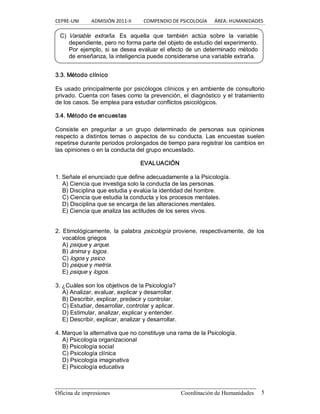 CEPRE‐UNI          ADMISIÓN 2011‐II          COMPENDIO DE PSICOLOGÍA      ÁREA: HUMANIDADES 
Oficina de impresiones  Coordinación de Humanidades  5 
3.3. Método clínico 
Es usado principalmente por psicólogos clínicos y en ambiente de consultorio 
privado. Cuenta con fases como la prevención, el diagnóstico y el tratamiento 
de los casos. Se emplea para estudiar conflictos psicológicos. 
3.4. Método de encuestas 
Consiste  en  preguntar  a  un  grupo  determinado  de  personas  sus  opiniones 
respecto a distintos temas o aspectos de su conducta. Las encuestas suelen 
repetirse durante periodos prolongados de tiempo para registrar los cambios en 
las opiniones o en la conducta del grupo encuestado. 
EVALUACIÓN 
1. Señale el enunciado que define adecuadamente a la Psicología. 
A) Ciencia que investiga solo la conducta de las personas. 
B) Disciplina que estudia y evalúa la identidad del hombre. 
C) Ciencia que estudia la conducta y los procesos mentales. 
D) Disciplina que se encarga de las alteraciones mentales. 
E) Ciencia que analiza las actitudes de los seres vivos. 
2.  Etimológicamente,  la  palabra  psicología  proviene,  respectivamente,  de  los 
vocablos griegos 
A) psique y arque. 
B) ánima y logos. 
C) logos y psico. 
D) psique y metría. 
E) psique y logos. 
3. ¿Cuáles son los objetivos de la Psicología? 
A) Analizar, evaluar, explicar y desarrollar. 
B) Describir, explicar, predecir y controlar. 
C) Estudiar, desarrollar, controlar y aplicar. 
D) Estimular, analizar, explicar y entender. 
E) Describir, explicar, analizar y desarrollar. 
4. Marque la alternativa que no constituye una rama de la Psicología. 
A) Psicología organizacional 
B) Psicología social 
C) Psicología clínica 
D) Psicología imaginativa 
E) Psicología educativa 
C)  Variable  extraña.  Es  aquella  que  también  actúa  sobre  la  variable 
dependiente, pero no forma parte del objeto de estudio del experimento. 
Por ejemplo, si se desea evaluar el efecto de un determinado método 
de enseñanza, la inteligencia puede considerarse una variable extraña.
 