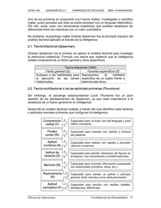 CEPRE‐UNI          ADMISIÓN 2011‐II          COMPENDIO DE PSICOLOGÍA      ÁREA: HUMANIDADES 
Oficina de impresiones  Coordinación de Humanidades  51 
Uno de los primeros en proponerlo fue Francis Galton, investigador y científico 
inglés, quien pensaba que todo se podía expresar con un lenguaje matemático. 
Por  ello,  quiso  crear  una  herramienta  estadística  que  pudiese  establecer  las 
diferencias entre los individuos con un valor cuantitativo. 
No obstante, el psicólogo inglés Charles Spearman fue el principal impulsor del 
análisis factorial aplicado al estudio de la inteligencia. 
2.1. Teoría bifactorial (Spearman) 
Charles Spearman fue el primero en aplicar el análisis factorial para investigar 
la  estructura  intelectual.  Formuló  una  teoría  que  sostenía  que  la  inteligencia 
estaba compuesta de un factor general y otros específicos. 
T Te eo or rí ía a b bi if fa ac ct to or ri ia al l ( (1 19 90 04 4) ) 
Factor general (G)  Factores específicos (S) 
Subyace a las habilidades para 
la  ejecución  de  las  tareas 
intelectuales. 
Representan  la  habilidad 
específica de un sujeto frente a 
determinada tarea. 
2.2. Teoría multifactorial o de las aptitudes primarias (Thurstone) 
Sin  embargo,  el  psicólogo  estadounidense  Louis  Thurstone  fue  un  gran 
opositor  de  los  planteamientos  de  Spearman,  ya  que  restó  importancia  a  la 
existencia de un factor general en la inteligencia. 
Desarrollo el análisis factorial múltiple, a través del cual identificó siete factores 
o aptitudes mentales primarias que configuran la inteligencia: 
C Co om mp pr re en ns si ió ón n 
v ve er rb ba al l ( (V V) ) 
Capacidad para un buen uso del lenguaje y para 
definir conceptos. 
F Fl lu ui id de ez z 
v ve er rb ba all ( (W W) ) 
Capacidad  para  manejar  con  rapidez  y  eficacia 
las palabras. 
A Ap pt ti it tu ud d 
n nu um mé ér ri ic ca a ( (N N) ) 
A Ap pt ti it tu ud d d de e 
e es sp pa ac ci ia al l ( (S S) ) 
Capacidad para percibir relaciones de figuras en 
el espacio, sus movimientos y transformaciones. 
Capacidad  para realizar  con  rapidez y precisión 
cálculos numéricos. 
M Me em mo or ri ia a ( (M M) )  Capacidad para recordar información presentada 
con anterioridad (nombres, cifras, etc.). 
R Ra az zo on na am miie en nt to o 
( (R R) ) 
Capacidad  para  extraer  un  patrón  o  principio 
general, tanto inductiva como deductivamente. 
A Ap pt ti it tu ud d 
p pe er rc ce ep pt ti iv va a ( (P P) ) 
Capacidad  para  percibir  con  rapidez  detalles, 
semejanzas, diferencias.
 