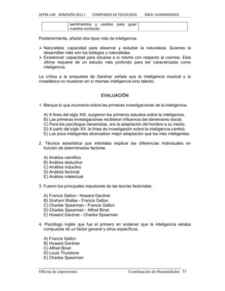 CEPRE‐UNI   ADMISIÓN 2011‐I        COMPENDIO DE PSICOLOGÍA         ÁREA: HUMANIDADES 
Oficina de impresiones                                                 Coordinación de Humanidades  53 
sentimientos  y  usarlos  para  guiar 
nuestra conducta. 
Posteriormente, añadió dos tipos más de inteligencia: 
Ø Naturalista:  capacidad  para  observar  y  estudiar  la  naturaleza.  Quienes  la 
desarrollan más son los biólogos y naturalistas. 
Ø Existencial: capacidad para situarse a sí mismo con respecto al cosmos. Esta 
última  requiere  de  un  estudio  más  profundo  para  ser  caracterizada  como 
inteligencia. 
La  crítica  a  la  propuesta  de  Gardner  señala  que  la  inteligencia  musical  y  la 
cinestésica no muestran en sí mismas inteligencia sino talento. 
EVALUACIÓN 
1. Marque lo que incorrecto sobre las primeras investigaciones de la inteligencia. 
A) A fines del siglo XIX, surgieron los primeros estudios sobre la inteligencia. 
B) Las primeras investigaciones recibieron influencia del darwinismo social. 
C) Para los psicólogos darwinistas, era la adaptación del hombre a su medio. 
D) A partir del siglo XX, la línea de investigación sobre la inteligencia cambió. 
E) Los poco inteligentes alcanzaban mejor adaptación que los más inteligentes. 
2.  Técnica  estadística  que  intentaba  explicar  las  diferencias  individuales  en 
función de determinados factores. 
A) Análisis científico 
B) Análisis deductivo 
C) Análisis inductivo 
D) Análisis factorial 
E) Análisis intelectual 
3. Fueron los principales impulsores de las teorías factoriales. 
A) Francis Galton ­ Howard Gardner 
B) Graham Wallas ­ Francis Galton 
C) Charles Spearman ­ Francis Galton 
D) Charles Spearman ­ Alfred Binet 
E) Howard Gardner ­ Charles Spearman 
4.  Psicólogo  inglés  que  fue  el  primero  en  sostener  que  la  inteligencia  estaba 
compuesta de un factor general y otros específicos. 
A) Francis Galton 
B) Howard Gardner 
C) Alfred Binet 
D) Louis Thurstone 
E) Charles Spearman
 