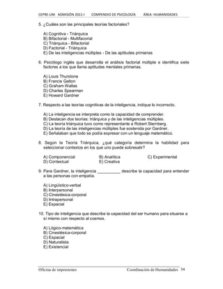 CEPRE‐UNI   ADMISIÓN 2011‐I        COMPENDIO DE PSICOLOGÍA         ÁREA: HUMANIDADES 
Oficina de impresiones                                                 Coordinación de Humanidades  54 
5. ¿Cuáles son las principales teorías factoriales? 
A) Cognitiva ­ Triárquica 
B) Bifactorial ­ Multifacorial 
C) Triárquica ­ Bifactorial 
D) Factorial ­ Triárquica 
E) De las inteligencias múltiples ­ De las aptitudes primarias 
6.  Psicólogo  inglés  que  desarrolla  el  análisis  factorial  múltiple  e  identifica siete 
factores a los que llama aptitudes mentales primarias. 
A) Louis Thurstone 
B) Francis Galton 
C) Graham Wallas 
D) Charles Spearman 
E) Howard Gardner 
7. Respecto a las teorías cognitivas de la inteligencia, indique lo incorrecto. 
A) La inteligencia se interpreta como la capacidad de comprender. 
B) Destacan dos teorías: triárquica y de las inteligencias múltiples. 
C) La teoría triárquica tuvo como representante a Robert Sternberg. 
D) La teoría de las inteligencias múltiples fue sostenida por Gardner. 
E) Señalaban que todo se podía expresar con un lenguaje matemático. 
8.  Según  la  Teoría  Triárquica,  ¿qué  categoría  determina  la  habilidad  para 
seleccionar contextos en los que uno puede sobresalir? 
A) Componencial  B) Analítica  C) Experimental 
D) Contextual  E) Creativa 
9. Para Gardner, la inteligencia __________ describe la capacidad para entender 
a las personas con empatía. 
A) Lingüístico­verbal 
B) Interpersonal 
C) Cinestésica­corporal 
D) Intrapersonal 
E) Espacial 
10. Tipo de inteligencia que describe la capacidad del ser humano para situarse a 
sí mismo con respecto al cosmos. 
A) Lógico­matemática 
B) Cinestésica­corporal 
C) Espacial 
D) Naturalista 
E) Existencial
 