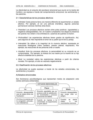 CEPRE‐UNI   ADMISIÓN 2011‐I        COMPENDIO DE PSICOLOGÍA         ÁREA: HUMANIDADES 
Oficina de impresiones                                                 Coordinación de Humanidades  57 
La afectividad es el conjunto del acontecer emocional que ocurre en la mente del 
hombre y se expresa a través del comportamiento emocional, los sentimientos y 
las pasiones. 
2.1. Características de los procesos afectivos 
Ø Intimidad. Cada persona tiene una manera diferente de experimentar un estado 
afectivo.  Por  ejemplo,  al  ver  una  película  dramática,  algunas  personas 
permanecen serenas mientras otras lloran. 
Ø Polaridad. Los procesos afectivos oscilan entre polos positivos  (agradables) y 
negativos (desagradables). Así, en nuestro cumpleaños nos alegra la presencia 
de quienes nos visitan o nos entristece la  ausencia de quienes no fueron. 
Ø Profundidad.  Las  experiencias  afectivas  tienen  grados  de  significación.  Así, 
para algunos es más importante el amor de su padre que el de su pareja. 
Ø Intensidad.  Se  refiere  a  la  magnitud  de  la  vivencia  afectiva,  expresada  en 
reacciones  fisiológicas  (ritmo  cardiaco,  presión  arterial,  respiración).  Por 
ejemplo, las reacciones de las personas ante un asalto. 
Ø Amplitud.  Ante  los  procesos  afectivos,  la  personalidad  en  su conjunto  se  ve 
comprometida.  Por ejemplo, la tristeza de una madre por la muerte de su hijo 
afecta la totalidad de su persona. 
Ø Nivel.  La  sociedad  valora  las  experiencias  afectivas  a  partir  de  criterios 
morales. Por ejemplo, el odio es valorado negativamente 
2.2. Clasificación de los procesos afectivos 
La  afectividad  se  puede  expresar  a  través  de  los  estados  emocionales,  los 
sentimientos y la pasión. 
A) Estados emocionales 
Son  fenómenos  psicofisiológicos  que  representan  modos  de  adaptación  ante 
ciertos estímulos ambientales.
ESTADOS EMOCIONALES 
Ira 
Placer 
Miedo 
Emoción  desagradable 
que se origina ante una 
frustración. 
Si el bus no avanza por 
la congestión vehicular, 
nos molestamos. 
Emoción  agradable  que  se 
produce ante la satisfacción 
de  necesidades  y  provoca 
reacciones de deleite. 
Cuando  se  ingresa  a  la 
universidad, se experimenta 
un gran placer. 
Emoción desagradable 
que  surge  ante  un 
peligro. 
Cuando  se  siente 
miedo  a  los 
movimientos sísmicos.
 