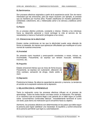 CEPRE‐UNI   ADMISIÓN 2011‐I        COMPENDIO DE PSICOLOGÍA         ÁREA: HUMANIDADES 
Oficina de impresiones                                                 Coordinación de Humanidades  58 
B) Sentimientos 
Son procesos afectivos originados a partir de la experiencia social. Son de menor 
intensidad que las emociones, pero de mayor duración; por ejemplo, la amistad 
que se mantiene por muchos años. Pueden clasificarse en morales (patriotismo, 
solidaridad, colectivismo, etc.), intelectuales (amor a la ciencia) y estéticos (amor 
al arte). 
C) Pasión 
Es  un  proceso  afectivo  profundo, constante  e  intenso.  Orienta  a  los  individuos 
hacia  su  desarrollo  personal  y  moral  (entregar  la  vida  al  servicio  de  los 
necesitados) o hacia su frustración (entregarse a los vicios). 
2.3. Alteraciones de la afectividad 
Existen  ciertas  condiciones  en  las  que  la  afectividad  puede  verse  alterada  de 
forma no deseada, de manera que aparezcan dificultades que modifiquen el curso 
normal de nuestras emociones. 
A) Ansiedad 
Se  presenta  como  inquietud  y  preocupación  constantes;  a  veces,  incluso,  es 
incontrolable.  Físicamente,  se  expresa  con  tensión  muscular,  temblores, 
insomnio, etc. 
B) Angustia 
Estado emocional intenso que se inicia de forma brusca. 
Físicamente,  se  expresa  con  sudoración,  alteración  del 
ritmo  cardiaco,  sensación  de  ahogo,  miedo  súbito  a 
morir. 
C) Depresión 
Predomina la tristeza. Se altera la capacidad de atención y memoria. La tendencia 
al suicidio es la expresión extrema de la depresión. 
3. RELACIÓN CON EL APRENDIZAJE 
Tanto  la  motivación  como  los  procesos  afectivos  influyen  en  el  proceso  de 
aprendizaje. Todos los éxitos tienen una base común: la motivación. Por ejemplo, 
si un mecánico que se propone llegar a ser gerente de un taller sigue un cursillo 
sobre  “conocimientos  comerciales  básicos”,  indudablemente  terminará  el  curso 
con éxito; pues tiene una motivación que lo encamine hacia su objetivo. 
Asimismo, los procesos afectivos son determinantes en los pasos que debe seguir 
la persona para lograr satisfacer una necesidad. El equilibrio y control emocional 
de la persona permitirán que logre su autorrealización.
 