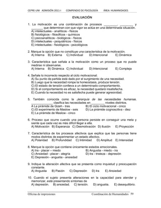 CEPRE‐UNI   ADMISIÓN 2011‐I        COMPENDIO DE PSICOLOGÍA         ÁREA: HUMANIDADES 
Oficina de impresiones                                                 Coordinación de Humanidades  59 
EVALUACIÓN 
1.  La  motivación  es  una  combinación  de  procesos  ________,  ________  y 
_______ que determinan con que vigor se actúa en una determinada situación. 
A) intelectuales ­ analíticos ­ físicos 
B) fisiológicos ­ filosóficos ­ químicos 
C) psicoanalíticos ­ biológicos ­ físicos 
D) intelectuales ­ psiquiátricos ­ físicos 
E) intelectuales ­ fisiológicos ­ psicológicos 
2. Marque la opción que no constituye una característica de la motivación. 
A) Interna  B) Externa  C) Individual  D) Intencional  E) Dinámica 
3.  Característica  que  señala  a  la  motivación  como  un  proceso  que  no  puede 
medirse ni observarse. 
A) Interna  B) Dinámica  C) Individual  D) Intencional  E) Compleja 
4. Señale lo incorrecto respecto al ciclo motivacional. 
A) Su punto de partida está dado por el surgimiento de una necesidad. 
B) Luego que la necesidad rompe la homeostasis, produce tensión. 
C) El estado de tensión conlleva a un determinado comportamiento. 
D) Si el comportamiento es eficaz, la necesidad quedará insatisfecha. 
E) Cuando la necesidad no es satisfecha puede generar agresividad. 
5.  También  conocida  como  la  Jerarquía  de  las  necesidades  humanas, 
_____________ clasifica las necesidades en ________ niveles distintos. 
A La pirámide de Gizeh ­ tres  B) El ciclo motivacional ­ cinco 
C) El experimento de Maslow ­ seis  D) La pirámide cognoscitiva ­ diez 
E) La pirámide de Maslow ­ cinco 
6.  Proceso  que  ocurre  cuando  una  persona  persiste  en  conseguir  una  meta  y 
siente que cada vez es más difícil llegar a ella. 
A) Motivación  B) Esperanza  C) Desmotivación  D) Ilusión  E) Proyección 
7.  Característica  de  los  procesos  afectivos  que  explica  que  las  personas  tiene 
modos distintos de experimentar un estado afectivo. 
A) Polaridad  B) Profundidad  C) Intimidad  D) Amplitud  E) Intensidad 
8. Marque la opción que contiene únicamente estados emocionales. 
A) Ira ­ placer – miedo  B) Angustia ­ miedo ­ ira 
C) Ansiedad ­ placer ­ alegría  D) Ira ­ tristeza ­ depresión 
E) Depresión ­ angustia ­ ansiedad 
9. Indique la alteración afectiva que se presenta como inquietud y preocupación 
constante. 
A) Angustia  B) Pasión  C) Depresión  D) Ira  E) Ansiedad 
10.  Cuando  el  sujeto  presenta  alteraciones  en  la  capacidad  para  atender  y 
memorizar, está presentando síntomas de 
A) depresión.  B) ansiedad.  C) tensión.  D) angustia.  E) desequilibrio.
 