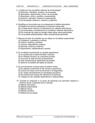 CEPRE‐UNI          ADMISIÓN 2011‐II          COMPENDIO DE PSICOLOGÍA      ÁREA: HUMANIDADES 
Oficina de impresiones  Coordinación de Humanidades  6 
5. ¿Cuáles son los principales métodos de la Psicología? 
A) Deductivo, hipotético, analítico, de encuestas. 
B) Descriptivo, experimental, clínico, de encuestas. 
C) Descriptivo, clínico, científico y experimental. 
D) Empírico, educativo, histórico y experimental. 
E) De encuestas, deductivo, inductivo y sistémico. 
6. Identifique el enunciado que no corresponde al método descriptivo. 
A) Registra los hechos analizados sin intervenir sobre ellos. 
B) La observación natural y en laboratorio son métodos descriptivos. 
C) Las entrevistas y cuestionarios se consideran métodos descriptivos. 
D) En el estudio de casos se recogen datos sobre casos particulares. 
E) Las pruebas estandarizadas miden características generales. 
7. Marque los tipos de variables que se utilizan en el método experimental. 
A) Cualitativa, cuantitativa y extraña. 
B) Teórica, empírica y práctica. 
C) Teórica, dependiente y práctica. 
D) Discreta, continua y empírica 
E) Dependiente, independiente y extraña. 
8. En el método experimental, la variable dependiente 
A) es aquella que el experimentador manipula. 
B) es utilizada clínicas y en consultorio privado. 
C) es la que se mide durante el experimento. 
D) mide características específicas del estudio. 
E) altera la normalidad del objeto de estudio. 
9. Es una afirmación correcta sobre el método clínico. 
A) Es utilizado únicamente en las clínicas y policlínicos. 
B) Cuenta con fases como la prevención y el diagnóstico. 
C) Es usado principalmente por psicólogos educativos. 
D) Se emplea para evaluar los métodos de enseñanza. 
E) Trabaja con las variables dependiente e independiente. 
10. Consiste en preguntar  a un grupo de personas sus opiniones respecto a 
distintos temas o aspectos de su conducta. 
A) Método descriptivo 
B) Método experimental 
C) Método clínico 
D) Método científico 
E) Método de encuestas
 