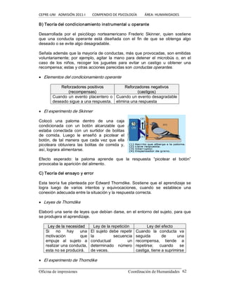 CEPRE‐UNI   ADMISIÓN 2011‐I        COMPENDIO DE PSICOLOGÍA         ÁREA: HUMANIDADES 
Oficina de impresiones                                                 Coordinación de Humanidades  62 
B) Teoría del condicionamiento instrumental u operante 
Desarrollada  por  el  psicólogo  norteamericano  Frederic  Skinner,  quien  sostiene 
que  una  conducta  operante  está  diseñada  con  el  fin  de  que  se  obtenga  algo 
deseado o se evite algo desagradable. 
Señala además que la mayoría de conductas, más que provocadas, son emitidas 
voluntariamente; por  ejemplo,  agitar  la mano  para  detener  el microbús  o, en el 
caso  de  los  niños,  recoger  los  juguetes  para  evitar  un  castigo  u  obtener  una 
recompensa; estas y otras acciones parecidas son conductas operantes.
· Elementos del condicionamiento operante 
R Re ef fo or rz za ad do or re es s p po os si it ti iv vo os s 
( (r re ec co om mp pe en ns sa as s) ) 
R Re ef fo or rz za ad do or re es s n ne eg ga at ti iv vo os s 
( (c ca as st ti ig go os s) ) 
Cuando un evento placentero o 
deseado sigue a una respuesta. 
Cuando un evento desagradable 
elimina una respuesta
· El experimento de Skinner 
Colocó  una  paloma  dentro  de  una  caja 
condicionada  con  un  botón  alcanzable  que 
estaba  conectada  con  un  surtidor  de  bolitas 
de  comida.  Luego  le  enseñó  a  picotear  el 
botón,  de  tal  manera  que  cada  vez  que  ella 
picoteara  obtuviera  las  bolitas  de  comida  y, 
así, lograra alimentarse. 
Efecto  esperado:  la  paloma  aprende  que  la  respuesta  “picotear  el  botón” 
provocaba la aparición del alimento. 
C) Teoría del ensayo y error 
Esta teoría fue planteada por Edward Thorndike. Sostiene que el aprendizaje se 
logra  luego  de  varios  intentos  y  equivocaciones,  cuando  se  establece  una 
conexión adecuada entre la situación y la respuesta correcta.
· Leyes de Thorndike 
Elaboró una serie de leyes que debían darse, en el entorno del sujeto, para que 
se produjera el aprendizaje. 
L Le ey y d de e l la a n ne ec ce es si id da ad d  Ley de la repetición  Ley del efecto 
Si  no  hay  una 
motivación  que 
empuje  al  sujeto  a 
realizar una conducta, 
esta no se producirá. 
El sujeto  debe  repetir 
la  secuencia 
conductual  un 
determinado  número 
de veces. 
Cuando  la  conducta  va 
seguida  de  una 
recompensa,  tiende  a 
repetirse;  cuando  se 
castiga, tiene a suprimirse
· El experimento de Thorndike
 