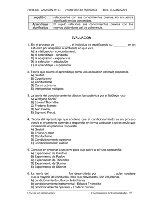 CEPRE‐UNI   ADMISIÓN 2011‐I        COMPENDIO DE PSICOLOGÍA         ÁREA: HUMANIDADES 
Oficina de impresiones                                                 Coordinación de Humanidades  64 
r re ep pe et ti it ti iv vo o  relacionarlos  con  sus conocimientos previos, no  encuentra 
significado en los contenidos. 
A Ap pr re en nd di iz za aj je e 
s si ig gn ni if fi ic ca at ti iv vo o 
El  sujeto  relaciona  sus  conocimientos  previos  con  los 
nuevos dotándolos así de coherencia. 
EVALUACIÓN 
1. En el proceso de _________, el individuo va modificando su ________ en un 
esfuerzo por adaptarse al ambiente en que vive. 
A) la inteligencia ­ comportamiento 
B) el aprendizaje ­ conducta 
C) la adaptación ­ experiencia 
D) la selección – adaptación 
E) el aprendizaje ­ experiencia 
2. Teoría que asume el aprendizaje como una asociación estímulo­respuesta. 
A) Gestalt 
B) Cognitivismo 
C) Conductismo 
D) Constructivismo 
E) Inteligencias múltiples 
3. La teoría del condicionamiento clásico fue sostenida por el fisiólogo ruso 
A) Wolfgang Kohler. 
B) Edward Thorndike. 
C) Frederic Skinner. 
D) Iván Pavlov. 
E) Sigmund Freud. 
4.  Teoría  del aprendizaje  que sostiene  que  el  condicionamiento  es  un  proceso 
donde el organismo aprende a responder en forma particular a un estímulo que 
inicialmente no producía respuesta. 
A) Gestalt 
B) Ensayo y error 
C) Conductismo 
D) Condicionamiento operante 
E) Condicionamiento clásico 
5. Consiste en entrenar a un perro para que salive al oír una campanilla. 
A) Experimento de Gardner 
B) Experimento de Pavlov 
C) Experimento de Thorndike 
D) Experimento de Skinner 
E) Experimento de Skinner 
6.  La teoría del  ___________ fue desarrollada  por  __________, quien sostiene 
que la mayoría de conductas, más que provocadas, son voluntarias. 
A) condicionamiento clásico ­ Iván Pavlov 
B) condicionamiento instrumental ­ Edward Thorndike 
C) condicionamiento operante ­ Frederic Skinner
 