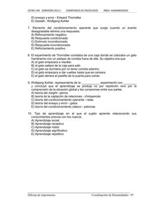 CEPRE‐UNI   ADMISIÓN 2011‐I        COMPENDIO DE PSICOLOGÍA         ÁREA: HUMANIDADES 
Oficina de impresiones                                                 Coordinación de Humanidades  65 
D) ensayo y error ­ Edward Thorndike 
E) Gestalt ­ Wolfgang Kohler 
7.  Elemento  del  condicionamiento  operante  que  surge  cuando  un  evento 
desagradable elimina una respuesta. 
A) Reforzamiento negativo 
B) Respuesta condicionada 
C) Estímulo incondicionado 
D) Respuesta incondicionada 
E) Reforzamiento positivo 
8. El experimento de Thorndike constaba de una caja donde se colocaba un gato 
hambriento con un pedazo de comida fuera de ella. Su objetivo era que 
A) el gato empezara a maullar. 
B) el gato saltara de la caja para salir. 
C) el gato se durmiera por no tener comida adentro. 
D) el gato empezara a dar vueltas hasta que se cansara. 
E) el gato abriera el pestillo de la puerta para comer. 
9. Wolfgang Kohler, representante de la ___________ experimentó con ________ 
y  concluyó  que  el  aprendizaje  se  produjo  no  por  repetición  sino  por  la 
comprensión de la situación global y las conexiones entre sus partes. 
A) teoría del insight ­ perros 
B) teoría de la captación de relaciones ­ chimpancés 
C) teoría del condicionamiento operante ­ ratas 
D) teoría del ensayo y error ­ gatos 
E) teoría del condicionamiento clásico ­ palomas 
10.  Tipo  de  aprendizaje  en  el  que  el  sujeto  aprende  relacionando  sus 
conocimientos previos con los nuevos. 
A) Aprendizaje social 
B) Aprendizaje receptivo 
C) Aprendizaje motor 
D) Aprendizaje significativo 
E) Aprendizaje repetitivo
 