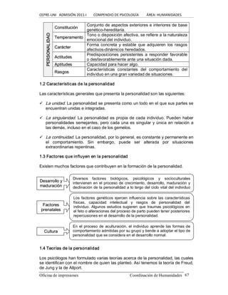 CEPRE‐UNI   ADMISIÓN 2011‐I        COMPENDIO DE PSICOLOGÍA         ÁREA: HUMANIDADES 
Oficina de impresiones                                                 Coordinación de Humanidades  67 
C Co on ns st ti it tu uc ci ió ón n 
Conjunto de aspectos exteriores e interiores de base 
genético­hereditaria. 
T Te em mp pe er ra am me en nt to o 
Tono o disposición afectiva, se refiere a la naturaleza 
emocional del individuo. 
C Ca ar rá ác ct te er r 
Forma  concreta  y estable  que  adquieren los rasgos 
afectivos­dinámicos heredados. 
A Ac ct tiit tu ud de es s 
Predisposiciones  persistentes a responder  favorable 
o desfavorablemente ante una situación dada. 
A Ap pt ti it tu ud de es s  Capacidad para hacer algo. 
PERSONALIDAD 
R Ra as sg go os s 
Características  constantes  del  comportamiento  del 
individuo en una gran variedad de situaciones. 
1.2 Características de la personalidad 
Las características generales que presenta la personalidad son las siguientes: 
ü  La unidad. La personalidad se presenta como un todo en el que sus partes se 
encuentran unidas e integradas. 
ü  La singularidad. La personalidad es propia de cada individuo. Pueden haber 
personalidades semejantes, pero cada una es singular y única en relación a 
las demás, incluso en el caso de los gemelos. 
ü  La continuidad. La personalidad, por lo general, es constante y permanente en 
el  comportamiento.  Sin  embargo,  puede  ser  alterada  por  situaciones 
extraordinarias repentinas. 
1.3 Factores que influyen en la personalidad 
Existen muchos factores que contribuyen en la formación de la personalidad. 
1.4 Teorías de la personalidad 
Los psicólogos han formulado varias teorías acerca de la personalidad, las cuales 
se identifican con el nombre de quien las planteó. Así tenemos la teoría de Freud, 
de Jung y la de Allport. 
D De es sa ar rr ro ol ll lo o y y 
m ma ad du ur ra ac ci ió ón n 
Diversos  factores  biológicos,  psicológicos  y  socioculturales 
intervienen en el proceso de crecimiento, desarrollo, maduración y 
declinación de la personalidad a lo largo del ciclo vital del individuo 
normal 
F Fa ac ct to or re es s 
p pr re en na at ta al le es s 
Los factores  genéticos  ejercen  influencia  sobre  las  características 
físicas,  capacidad  intelectual  y  rasgos  de  personalidad  del 
individuo. Algunos estudios sugieren que traumas psicológicos en 
el feto o alteraciones del proceso de parto pueden tener posteriores 
repercusiones en el desarrollo de la personalidad. 
C Cu ullt tu ur ra a 
En el proceso  de  aculturación,  el individuo  aprende las formas de 
comportamiento admitidas por su grupo y tiende a adoptar el tipo de 
personalidad que se considera en el desarrollo normal.
 