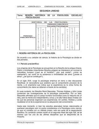 CEPRE‐UNI          ADMISIÓN 2011‐II          COMPENDIO DE PSICOLOGÍA      ÁREA: HUMANIDADES 
Oficina de impresiones  Coordinación de Humanidades  7 
SEGUNDA UNIDAD 
Tema:  RESEÑA  HISTÓRICA  DE  LA  PSICOLOGÍA.  ESCUELAS 
PSICOLÓGICAS. 
1. RESEÑA HISTÓRICA DE LA PSICOLOGÍA 
De acuerdo a su carácter de ciencia, la historia de la Psicología se divide en 
dos periodos. 
1.1. Periodo precientífico 
Los orígenes de la Psicología se encuentran en la filosofía de la antigua Grecia. 
Platón y Aristóteles (importantes filósofos griegos) se interesaron en conocer la 
naturaleza  humana  (¿qué  es  el  hombre?,  ¿por  qué  existe?,  ¿cómo  es 
realmente?),  así  como  en  la  existencia  e  inmortalidad  del  alma  (¿existe  el 
alma?, ¿de qué se constituye?). 
En  el  siglo  XVII,  surge  la  psicología  empírica  en  torno  a  dos  discusiones 
filosóficas:  el  racionalismo  que  sostiene  que  el  conocimiento  proviene  de  la 
mente,  y  el  empirismo  que  indica  que  la  experiencia  es  la  única  forma  de 
conocimiento (los datos se obtienen a través de los sentidos). 
En este contexto, los filósofos René Descartes, Thomas Hobbes y John Locke 
comienzan  las  investigaciones  de  la  psicología  precientífica.  Por  un  lado, 
Descartes afirmaba que el cuerpo humano funcionaba como la máquina de un 
reloj, pero la mente era independiente y única, y en ella había ideas innatas con 
las que las personas organizan sus experiencias. En cambio, Hobbes y Locke 
resaltaban el rol de la experiencia en la adquisición del conocimiento. 
Hasta  este  momento,  si  bien  los  estudios  abarcaban  temas  relacionados  al 
quehacer psicológico aún no podía considerarse a la Psicología como ciencia, 
ya que  no contaba con un  método propio, solo  era parte de  la  especulación 
filosófica. Su condición cambió recién en la segunda mitad del siglo XIX, de tal 
manera  que  fue  una  de  las  últimas  disciplinas  que  se  desprendió  de  la 
Filosofía.
 