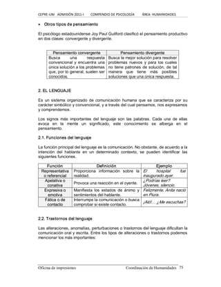 CEPRE‐UNI   ADMISIÓN 2011‐I        COMPENDIO DE PSICOLOGÍA         ÁREA: HUMANIDADES 
Oficina de impresiones                                                 Coordinación de Humanidades  75
· Otros tipos de pensamiento 
El psicólogo estadounidense Joy Paul Guilford clasificó el pensamiento productivo 
en dos clases: convergente y divergente. 
P Pe en ns sa am mi ie en nt to o c co on nv ve er rg ge en nt te e  P Pe en ns sa am mi ie en nt to o d di iv ve er rg ge en nt te e 
Busca  una  respuesta 
convencional y encuentra  una 
única solución a los problemas 
que, por lo general, suelen ser 
conocidos. 
Busca la mejor solución para resolver 
problemas  nuevos  y  para  los cuales 
no tiene patrones de solución, de tal 
manera  que  tiene  más  posibles 
soluciones que una única respuesta. 
2. EL LENGUAJE 
Es  un sistema  organizado  de  comunicación  humana  que se  caracteriza  por  su 
carácter simbólico y convencional, y a través del cual pensamos, nos expresamos 
y comprendemos. 
Los  signos  más  importantes  del  lenguaje  son  las  palabras.  Cada  una  de  ellas 
evoca  en  la  mente  un  significado,  este  conocimiento  se  alberga  en  el 
pensamiento. 
2.1. Funciones del lenguaje 
La función principal del lenguaje es la comunicación. No obstante, de acuerdo a la 
intención  del  hablante  en  un  determinado  contexto,  se  pueden  identificar  las 
siguientes funciones. 
Función  Definición  Ejemplo 
R Re ep pr re es se en nt ta at ti iv va a 
o o r re ef fe er re en nc ci ia al l 
Proporciona  información  sobre  la 
realidad. 
El  hospital  fue 
inaugurado ayer. 
A Ap pe el la at ti iv va a o o 
c co on na at ti iv va a 
Provoca una reacción en el oyente. 
¿Podrías leer? 
Jóvenes, silencio. 
E Ex xp pr re es si iv va a o o 
e em mo ot ti iv va a 
Manifiesta  los  estados  de  ánimo  y 
sentimientos del hablante. 
Felizmente, Anita nació 
en Piura. 
F Fá át ti ic ca a o o d de e 
c co on nt ta ac ct to o 
Interrumpe la comunicación o busca 
comprobar si existe contacto. 
¡Aló!… ¿Me escuchas? 
2.2. Trastornos del lenguaje 
Las alteraciones, anomalías, perturbaciones o trastornos del lenguaje dificultan la 
comunicación oral y escrita. Entre los tipos de alteraciones o trastornos podemos 
mencionar los más importantes:
 