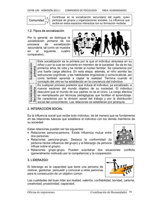CEPRE‐UNI   ADMISIÓN 2011‐I        COMPENDIO DE PSICOLOGÍA         ÁREA: HUMANIDADES 
Oficina de impresiones                                                 Coordinación de Humanidades  79 
1.2. Tipos de socialización 
Por  lo  general,  se  distingue  la 
socialización  primaria  de  los 
procesos  de  socialización 
secundaria, tal como se muestra 
en  el  siguiente  cuadro 
comparativo. 
S So oc ciia alliiz za ac ciió ón n 
p pr riim ma ar riia a 
Esta socialización es la primera por la que el individuo atraviesa en su 
niñez y por la cual se convierte en miembro de la sociedad. Se da en los 
primeros años de vida y se remite al núcleo familiar. Se caracteriza por 
una fuerte carga afectiva.  En  esta  etapa,  además, el  niño  asimila  las 
estructuras cognitivas, y las habilidades lingüísticas y comunicativas, así 
como  también  aprende  a  captar  la  realidad.  Termina  cuando  el 
concepto del otro se ha establecido en la conciencia del individuo. 
S So oc ciia alliiz za ac ciió ón n 
S Se ec cu un nd da ar riia a 
Es cualquier proceso posterior que induce al individuo, ya socializado, a 
nuevos  sectores  del  mundo  objetivo  de  su  sociedad.  El  individuo 
descubre que el mundo de sus padres no es el único. La carga afectiva 
es reemplazada por técnicas pedagógicas que facilitan el aprendizaje. 
Se  caracteriza  por  la  división  social  del  trabajo  y  por  la  distribución 
social del conocimiento. Las relaciones se establecen por jerarquía. 
2. INTERACCIÓN SOCIAL 
Es la influencia social que recibe todo individuo, de tal manera que se fundamenta 
en las relaciones básicas que establece el individuo con los demás miembros de 
su sociedad. 
Estas relaciones pueden ser las siguientes:
· Relaciones  persona­persona.  Existe  influencia  mutua  entre 
dos personas.
· Relaciones  persona­grupo.  Destaca  la  conformidad  (la 
persona recibe influencia del grupo) y el liderazgo (la persona 
influye sobre el grupo).
· Relaciones  grupo­grupo.  Pueden  suscitarse  dos  situaciones:  conflicto 
(generalmente motivado por la competencia) y la cooperación. 
3. LIDERAZGO 
El  liderazgo  es  la  capacidad  que  tiene  una  persona  de 
motivar, gestionar, persuadir y convocar a otras personas 
para la consecución de un objetivo común. 
Las cualidades del buen líder son lealtad, valentía, confiabilidad, bondad, carisma, 
creatividad, proactividad, capacidad. 
Contribuye  en  la  socialización  secundaria  del  sujeto,  quien 
participa de grupos y organizaciones sociales. La influencia que 
recibe en estos espacios interactúa con su formación recibida. 
C Co om mu un niid da ad d
 