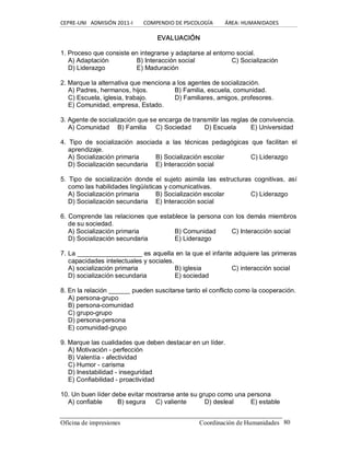 CEPRE‐UNI   ADMISIÓN 2011‐I        COMPENDIO DE PSICOLOGÍA         ÁREA: HUMANIDADES 
Oficina de impresiones                                                 Coordinación de Humanidades  80 
EVALUACIÓN 
1. Proceso que consiste en integrarse y adaptarse al entorno social. 
A) Adaptación  B) Interacción social  C) Socialización 
D) Liderazgo  E) Maduración 
2. Marque la alternativa que menciona a los agentes de socialización. 
A) Padres, hermanos, hijos.  B) Familia, escuela, comunidad. 
C) Escuela, iglesia, trabajo.  D) Familiares, amigos, profesores. 
E) Comunidad, empresa, Estado. 
3. Agente de socialización que se encarga de transmitir las reglas de convivencia. 
A) Comunidad  B) Familia  C) Sociedad  D) Escuela  E) Universidad 
4.  Tipo  de  socialización  asociada  a  las  técnicas  pedagógicas  que  facilitan  el 
aprendizaje. 
A) Socialización primaria  B) Socialización escolar  C) Liderazgo 
D) Socialización secundaria  E) Interacción social 
5.  Tipo  de  socialización  donde  el  sujeto  asimila  las  estructuras  cognitivas,  así 
como las habilidades lingüísticas y comunicativas. 
A) Socialización primaria  B) Socialización escolar  C) Liderazgo 
D) Socialización secundaria  E) Interacción social 
6. Comprende las relaciones que establece la persona con los demás miembros 
de su sociedad. 
A) Socialización primaria  B) Comunidad  C) Interacción social 
D) Socialización secundaria  E) Liderazgo 
7. La __________________ es aquella en la que el infante adquiere las primeras 
capacidades intelectuales y sociales. 
A) socialización primaria  B) iglesia  C) interacción social 
D) socialización secundaria  E) sociedad 
8. En la relación ______ pueden suscitarse tanto el conflicto como la cooperación. 
A) persona­grupo 
B) persona­comunidad 
C) grupo­grupo 
D) persona­persona 
E) comunidad­grupo 
9. Marque las cualidades que deben destacar en un líder. 
A) Motivación ­ perfección 
B) Valentía ­ afectividad 
C) Humor ­ carisma 
D) Inestabilidad ­ inseguridad 
E) Confiabilidad ­ proactividad 
10. Un buen líder debe evitar mostrarse ante su grupo como una persona 
A) confiable  B) segura  C) valiente  D) desleal  E) estable
 