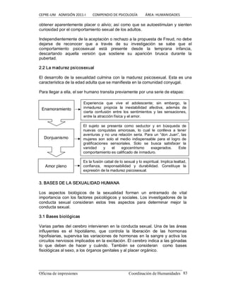 CEPRE‐UNI   ADMISIÓN 2011‐I        COMPENDIO DE PSICOLOGÍA         ÁREA: HUMANIDADES 
Oficina de impresiones                                                 Coordinación de Humanidades  83 
obtener aparentemente placer o alivio; así como que se autoestimulan y sienten 
curiosidad por el comportamiento sexual de los adultos. 
Independientemente de la aceptación o rechazo a la propuesta de Freud, no debe 
dejarse  de  reconocer  que  a  través  de  su  investigación  se  sabe  que  el 
comportamiento  psicosexual  está  presente  desde  la  temprana  infancia, 
descartando  aquella  versión  que  sostiene  su  aparición  brusca  durante  la 
pubertad. 
2.2 La madurez psicosexual 
El desarrollo de la sexualidad culmina con la madurez psicosexual. Esta es una 
característica de la edad adulta que se manifiesta en la comunidad conyugal. 
Para llegar a ella, el ser humano transita previamente por una serie de etapas: 
3. BASES DE LA SEXUALIDAD HUMANA 
Los  aspectos  biológicos  de  la  sexualidad  forman  un  entramado  de  vital 
importancia con los factores psicológicos y sociales. Los investigadores de la 
conducta  sexual  consideran  estos  tres  aspectos  para  determinar  mejor  la 
conducta sexual. 
3.1 Bases biológicas 
Varias partes del cerebro intervienen en la conducta sexual. Una de las áreas 
influyentes  es  el  hipotálamo,  que  controla  la  liberación  de  las  hormonas 
hipofisiarias, supervisa las variaciones de hormonas en la sangre y activa los 
circuitos nerviosos implicados en la excitación. El cerebro indica a las gónadas 
lo  que  deben  de  hacer  y  cuándo.  También  se  consideran    como  bases 
fisiológicas al sexo, a los órganos genitales y al placer orgánico. 
Enamoramiento 
Experiencia  que  vive  el  adolescente;  sin  embargo,  la 
inmadurez  propicia  la  inestabilidad  afectiva,  además  de 
cierta  confusión  entre  los  sentimientos  y  las  sensaciones, 
entre la atracción física y el amor. 
Donjuanismo 
El  sujeto  se  presenta  como  seductor  y  en  búsqueda  de 
nuevas  conquistas  amorosas,  lo  cual  le  conlleva  a  tener 
aventuras y no una relación seria. Para un “don Juan”, las 
mujeres  son  solo  el  medio  indispensable  para  el  logro  de 
gratificaciones  sensoriales.  Solo  se  busca  satisfacer  la 
vanidad  y  el  egocentrismo  exagerados.  Este 
comportamiento es calificado de inmaduro. 
Amor pleno 
Es la fusión cabal de lo sexual y lo espiritual. Implica lealtad, 
confianza,  responsabilidad  y  durabilidad.  Constituye  la 
expresión de la madurez psicosexual.
 