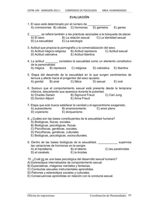 CEPRE‐UNI   ADMISIÓN 2011‐I        COMPENDIO DE PSICOLOGÍA         ÁREA: HUMANIDADES 
Oficina de impresiones  Coordinación de Humanidades  85 
EVALUACIÓN 
1. El sexo está determinado por el número de ______________. 
A) cromosomas  B) células  C) hormonas  D) gametos  E) genes 
2. ______ se refiere también a las prácticas asociadas a la búsqueda de placer. 
A) El sexo  B) La relación sexual  C) La identidad sexual 
D) La sexualidad  E) La sexología 
3. Actitud que propicia la pornografía y la comercialización del sexo. 
A) Actitud mágico­religiosa  B) Actitud represora  C) Actitud sexual 
D) Actitud valorativa  E) Actitud libertina 
4. La actitud ________ considera la sexualidad como un elemento constitutivo 
de la personalidad. 
A) mágica  B) represora  C) religiosa  D) valorativa  E) libertina 
5.  Etapa  del  desarrollo  de  la  sexualidad  en  la  que  surgen  sentimientos  de 
ternura y afecto hacia el progenitor del sexo opuesto. 
A) genital  B) anal  C) fálica  D) sexual  E) oral 
6.  Sostuvo  que  el  comportamiento  sexual  está  presente  desde  la  temprana 
infancia, descartando que aparezca durante la pubertad. 
A) Charles Darwin  B) Sigmund Freud  C) Carl Jung 
D) Gordon Allport  E) Anna Freud 
7. Etapa que solo busca satisfacer la vanidad y el egocentrismo exagerado. 
A) autoerotismo  B) enamoramiento  C) amor pleno 
D) voyerismo  E) donjuanismo 
8. ¿Cuáles son las bases constituyentes de la sexualidad humana? 
A) Biológicas, físicas, sociales. 
B) Biológicas, psicológicas, físicas. 
C) Psicofísicas, genéticas, sociales. 
D) Psicofísicas, genéticas, culturales 
E) Biológicas, psicológicas, socioculturales. 
9. Dentro de las bases biológicas de la sexualidad, ____________ supervisa 
las variaciones de hormonas en la sangre. 
A) el hipotálamo  B) el tálamo  C) las paratiroides 
D) el cerebelo  E) la tiroides 
10. ¿Cuál no es una base psicológica del desarrollo sexual humano? 
A) Estereotipos internalizados de comportamiento sexual. 
B) Expectativas, imágenes mentales y fantasías. 
C) Conductas sexuales instrumentales aprendidas. 
D) Patrones y estereotipos sociales y culturales. 
E) Consecuencias aprendidas en relación con la conducta sexual.
 