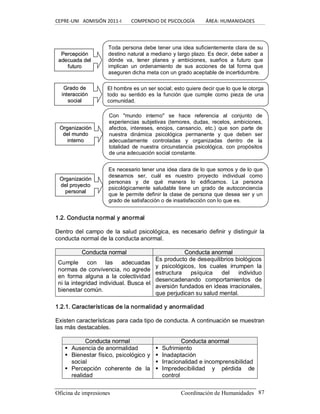 CEPRE‐UNI   ADMISIÓN 2011‐I        COMPENDIO DE PSICOLOGÍA         ÁREA: HUMANIDADES 
Oficina de impresiones  Coordinación de Humanidades  87 
1.2. Conducta normal y anormal 
Dentro del campo  de la salud psicológica, es necesario definir  y  distinguir  la 
conducta normal de la conducta anormal. 
C Co on nd du uc ct ta a n no or rm ma al l  C Co on nd du uc ct ta a a an no or rm ma al l 
Cumple  con  las  adecuadas 
normas de convivencia, no agrede 
en  forma  alguna  a  la  colectividad 
ni la integridad individual. Busca el 
bienestar común. 
Es producto de desequilibrios biológicos 
y  psicológicos,  los  cuales  irrumpen  la 
estructura  psíquica  del  individuo 
desencadenando  comportamientos  de 
aversión fundados en ideas irracionales, 
que perjudican su salud mental. 
1.2.1. Características de la normalidad y anormalidad 
Existen características para cada tipo de conducta. A continuación se muestran 
las más destacables. 
C Co on nd du uc ct ta a n no or rm ma all  C Co on nd du uc ct ta a a an no or rm ma al l 
§  Ausencia de anormalidad 
§  Bienestar físico, psicológico y 
social 
§  Percepción  coherente  de  la 
realidad 
§  Sufrimiento 
§  Inadaptación 
§  Irracionalidad e incomprensibilidad 
§  Impredecibilidad  y  pérdida  de 
control 
El hombre es un ser social; esto quiere decir que lo que le otorga 
todo  su  sentido es  la  función  que  cumple  como  pieza  de  una 
comunidad. 
Con  "mundo  interno"  se  hace  referencia  al  conjunto  de 
experiencias  subjetivas  (temores,  dudas,  recelos,  ambiciones, 
afectos,  intereses,  enojos,  cansancio,  etc.)  que  son  parte  de 
nuestra  dinámica  psicológica  permanente  y  que  deben  ser 
adecuadamente  controladas  y  organizadas  dentro  de  la 
totalidad  de  nuestra  circunstancia  psicológica,  con  propósitos 
de una adecuación social constante. 
P Pe er rc ce ep pc ci ió ón n 
a ad de ec cu ua ad da a d de el l 
f fu ut tu ur ro o 
Toda persona debe tener una idea suficientemente clara de su 
destino natural a mediano y largo plazo. Es decir, debe saber a 
dónde  va,  tener  planes  y  ambiciones,  sueños  a  futuro  que 
implican  un  ordenamiento  de  sus  acciones  de  tal  forma  que 
aseguren dicha meta con un grado aceptable de incertidumbre. 
G Gr ra ad do o d de e 
i in nt te er ra ac cc ci ió ón n 
s so oc ci ia al l 
O Or rg ga an ni iz za ac ci ió ón n 
d de el l m mu un nd do o 
i in nt te er rn no o 
Es necesario tener una idea clara de lo que somos y de lo que 
deseamos  ser,  cuál  es  nuestro  proyecto  individual  como 
personas  y  de  qué  manera  lo  edificamos.  La  persona 
psicológicamente  saludable  tiene  un  grado  de  autoconciencia 
que le permite definir la clase de persona que desea ser y un 
grado de satisfacción o de insatisfacción con lo que es. 
O Or rg ga an ni iz za ac ci ió ón n 
d de el l p pr ro oy ye ec ct to o 
p pe er rs so on na al l
 
