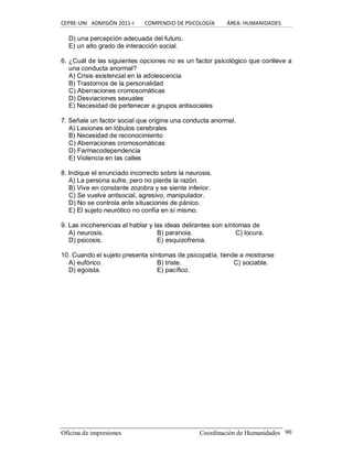 CEPRE‐UNI   ADMISIÓN 2011‐I        COMPENDIO DE PSICOLOGÍA         ÁREA: HUMANIDADES 
Oficina de impresiones  Coordinación de Humanidades  90 
D) una percepción adecuada del futuro. 
E) un alto grado de interacción social. 
6. ¿Cuál de las siguientes opciones no es un factor psicológico que conlleve a 
una conducta anormal? 
A) Crisis existencial en la adolescencia 
B) Trastornos de la personalidad 
C) Aberraciones cromosomáticas 
D) Desviaciones sexuales 
E) Necesidad de pertenecer a grupos antisociales 
7. Señale un factor social que origine una conducta anormal. 
A) Lesiones en lóbulos cerebrales 
B) Necesidad de reconocimiento 
C) Aberraciones cromosomáticas 
D) Farmacodependencia 
E) Violencia en las calles 
8. Indique el enunciado incorrecto sobre la neurosis. 
A) La persona sufre, pero no pierde la razón. 
B) Vive en constante zozobra y se siente inferior. 
C) Se vuelve antisocial, agresivo, manipulador. 
D) No se controla ante situaciones de pánico. 
E) El sujeto neurótico no confía en sí mismo. 
9. Las incoherencias al hablar y las ideas delirantes son síntomas de 
A) neurosis.  B) paranoia.  C) locura. 
D) psicosis.  E) esquizofrenia. 
10. Cuando el sujeto presenta síntomas de psicopatía, tiende a mostrarse 
A) eufórico.  B) triste.  C) sociable. 
D) egoísta.  E) pacífico.
 