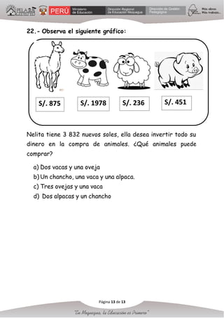22.- Observa el siguiente gráfico:
S/. 875 S/. 1978 S/. 236 S/. 451
Nelita tiene 3 832 nuevos soles, ella desea invertir todo su
dinero en la compra de animales. ¿Qué animales puede
comprar?
a) Dos vacas y una oveja
b) Un chancho, una vaca y una alpaca.
c) Tres ovejas y una vaca
d) Dos alpacas y un chancho
Página 13 de 13
 