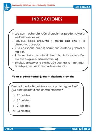 Página 1 de 10
INDICACIONES
✓ Lee con mucha atención el problema, puedes volver a
leerlo si lo necesitas.
✓ Resuelve cada pregunta y marca con una x la
alternativa correcta.
✓ Si te equivocas, puedes borrar con cuidado y volver a
marcar.
✓ Si tienes dudas durante el desarrollo de la evaluación,
puedes preguntar a tu maestro (a).
✓ Empieza a resolver la evaluación cuando tu maestro(a)
te indique, recuerda resolverla en silencio.
Veamos y resolvamos juntos el siguiente ejemplo:
Fernando tenía 28 pelotas y su papá le regaló 9 más.
¿Cuántas pelotas tiene ahora Fernando?
a) 19 pelotas.
b) 37 pelotas.
c) 21 pelotas.
d) 38 pelotas.
 