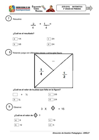 Dirección de Gestión Pedagógica - DRELP
(ECR-2019) MATEMÁTICA
4
4° GRADO DE PRIMARIA
7 Resuelve:
_2_ + 1_ =
4 4
¿Cuál es el resultado?
a 1/4 c 3/4
b 3/8 d 2/4
8 Rolando juega con diferentes piezas y arma esta figura:
¿Cuál es el valor de la pieza que falta en la figura?
a ¼ c 2/6
b ½ d 2/4
9 Observa:
3 X = 15
¿Cuál es el valor de ?
a 6 c 18
b 12 d 5
 