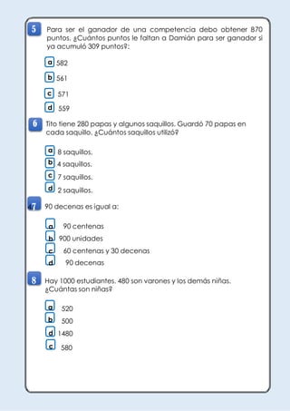 MATEMÁTICA CUARTO GRADO
PROMOVIENDO LA MEJORA DE LOS APRENDIZAJES
DISER – AZANGARO
5 Para ser el ganador de una competencia debo obtener 870
puntos. ¿Cuántos puntos le faltan a Damián para ser ganador si
ya acumuló 309 puntos?:
a 582
b 561
c 571
d 559
6 Tito tiene 280 papas y algunos saquillos. Guardó 70 papas en
cada saquillo. ¿Cuántos saquillos utilizó?
a 8 saquillos.
b 4 saquillos.
c 7 saquillos.
d 2 saquillos.
4.
7 90 decenas es igual a:
a 90 centenas
b 900 unidades
c 60 centenas y 30 decenas
d 90 decenas
8 Hay 1000 estudiantes. 480 son varones y los demás niñas.
¿Cuántas son niñas?
a 520
b 500
d 1480
c 580
 