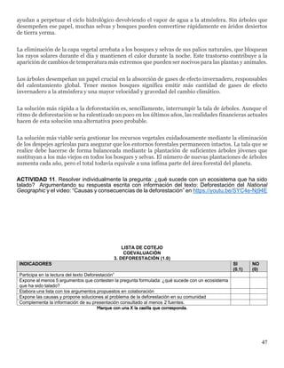 47
ayudan a perpetuar el ciclo hidrológico devolviendo el vapor de agua a la atmósfera. Sin árboles que
desempeñen ese papel, muchas selvas y bosques pueden convertirse rápidamente en áridos desiertos
de tierra yerma.
La eliminación de la capa vegetal arrebata a los bosques y selvas de sus palios naturales, que bloquean
los rayos solares durante el día y mantienen el calor durante la noche. Este trastorno contribuye a la
aparición de cambios de temperatura más extremos que pueden ser nocivos para las plantas y animales.
Los árboles desempeñan un papel crucial en la absorción de gases de efecto invernadero, responsables
del calentamiento global. Tener menos bosques significa emitir más cantidad de gases de efecto
invernadero a la atmósfera y una mayor velocidad y gravedad del cambio climático.
La solución más rápida a la deforestación es, sencillamente, interrumpir la tala de árboles. Aunque el
ritmo de deforestación se ha ralentizado un poco en los últimos años, las realidades financieras actuales
hacen de esta solución una alternativa poco probable.
La solución más viable sería gestionar los recursos vegetales cuidadosamente mediante la eliminación
de los despejes agrícolas para asegurar que los entornos forestales permanecen intactos. La tala que se
realice debe hacerse de forma balanceada mediante la plantación de suficientes árboles jóvenes que
sustituyan a los más viejos en todos los bosques y selvas. El número de nuevas plantaciones de árboles
aumenta cada año, pero el total todavía equivale a una ínfima parte del área forestal del planeta.
ACTIVIDAD 11. Resolver individualmente la pregunta: ¿qué sucede con un ecosistema que ha sido
talado? Argumentando su respuesta escrita con información del texto: Deforestación del National
Geographic y el video: “Causas y consecuencias de la deforestación” en https://youtu.be/SYC4e-Nj94E
LISTA DE COTEJO
COEVALUACIÓN
3. DEFORESTACIÓN (1.0)
INDICADORES SI
(0.1)
NO
(0)
Participa en la lectura del texto Deforestación”
Expone al menos 5 argumentos que contesten la pregunta formulada: ¿qué sucede con un ecosistema
que ha sido talado?
Elabora una lista con los argumentos propuestos en colaboración
Expone las causas y propone soluciones al problema de la deforestación en su comunidad
Complementa la información de su presentación consultado al menos 2 fuentes.
Marque con una X la casilla que corresponda.
 