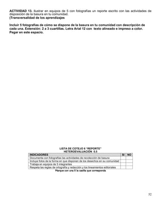 52
ACTIVIDAD 13. Ilustrar en equipos de 5 con fotografías un reporte escrito con las actividades de
disposición de la basura en tu comunidad.
(Transversalidad de los aprendizajes
Incluir 5 fotografías de cómo se dispone de la basura en tu comunidad con descripción de
cada una. Extensión: 2 a 3 cuartillas. Letra Arial 12 con texto alineado e impreso a color.
Pegar en este espacio.
LISTA DE COTEJO 6 “REPORTE”
HETEROEVALUACIÓN 0.5
INDICADORES SI NO
Documenta con fotografías las actividades de recolección de basura
Incluye fotos de la forma en que disponen de los desechos en su comunidad
Trabaja en equipos de 5 integrantes
Respeta las reglas de ortografía y redacción y los lineamientos editoriales
Marque con una X la casilla que corresponda
 