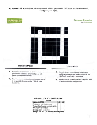 53
ACTIVIDAD 14. Resolver de forma individual un crucigrama con conceptos sobre la sucesión
ecológica y sus tipos.
LISTA DE COTEJO 7 “CRUCIGRAMA”
Cierre
INDICADORES SI NO
Responde individualmente
Requisita el crucigrama completo
Moviliza lo aprendido
Entrega para su revisión
Marque con una X la casilla que corresponda
 