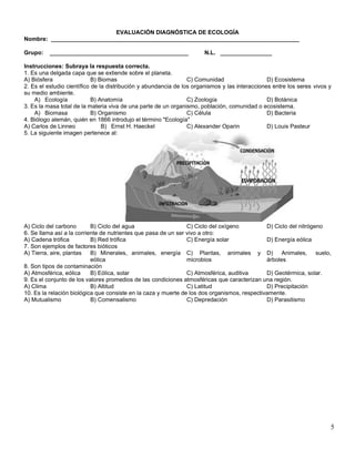 5
EVALUACIÓN DIAGNÓSTICA DE ECOLOGÍA
Nombre: _____________________________________________________________________________
Grupo: ___________________________________________ N.L. ________________
Instrucciones: Subraya la respuesta correcta.
1. Es una delgada capa que se extiende sobre el planeta.
A) Biósfera B) Biomas C) Comunidad D) Ecosistema
2. Es el estudio científico de la distribución y abundancia de los organismos y las interacciones entre los seres vivos y
su medio ambiente.
A) Ecología B) Anatomía C) Zoología D) Botánica
3. Es la masa total de la materia viva de una parte de un organismo, población, comunidad o ecosistema.
A) Biomasa B) Organismo C) Célula D) Bacteria
4. Biólogo alemán, quién en 1866 introdujo el término "Ecología"
A) Carlos de Linneo B) Ernst H. Haeckel C) Alexander Oparin D) Louis Pasteur
5. La siguiente imagen pertenece al:
A) Ciclo del carbono B) Ciclo del agua C) Ciclo del oxígeno D) Ciclo del nitrógeno
6. Se llama así a la corriente de nutrientes que pasa de un ser vivo a otro:
A) Cadena trófica B) Red trófica C) Energía solar D) Energía eólica
7. Son ejemplos de factores bióticos
A) Tierra, aire, plantas B) Minerales, animales, energía
eólica
C) Plantas, animales y
microbios
D) Animales, suelo,
árboles
8. Son tipos de contaminación
A) Atmosférica, eólica B) Eólica, solar C) Atmosférica, auditiva D) Geotérmica, solar.
9. Es el conjunto de los valores promedios de las condiciones atmosféricas que caracterizan una región.
A) Clima B) Altitud C) Latitud D) Precipitación
10. Es la relación biológica que consiste en la caza y muerte de los dos organismos, respectivamente.
A) Mutualismo B) Comensalismo C) Depredación D) Parasitismo
 