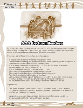 /DOHFWXUDVLOHQFLRVDFRQVLVWHHQTXHFDGDQLxRQLxDOHHGHPDQHUDLQGLYLGXDOHQ
VLOHQFLRVyORFRQODYLVWD(VGHFLUVLQHPLWLUQLQJ~QVRQLGRRSDODEUD6HFDUDFWHUL]D
SRUVXIXQFLRQDOLGDGSDUDDGDSWDUVHDGLIHUHQWHVSURSyVLWRV
'HQWURGHODVYHQWDMDVGHODOHFWXUDVLOHQFLRVDHVWiQ
‡(OSURJUHVRHQODOHFWXUDGHSHQGHGHVXSURSLRULWPR
‡'HVDUUROODODOHFWXUDVHJ~QVXVLQWHUHVHV SXHGHVDOWDUSiUUDIRVTXHQROHDJUDGHQR
GHWHQHUVHHQDTXHOORTXHPRWLYDVXLPDJLQDFLyQ 
‡3XHGHUHOHHUFXDQGRQRHQWLHQGHDOJRFXDQGRVHGLVWUDMRVXPHQWHVyOR
UHFRQRFHSDODEUDVSHURQRVLJQLILFDGRV
‡3XHGHGHWHQHUVHSRUFDQVDQFLRSRUHOWLHPSRHWF
‡'LVPLQXHODLQVHJXULGDGTXHSURGXFHODOHFWXUDRUDO
‡'LVPLQXHODDQVLHGDGGHOHHUUiSLGRSRUODFRPSHWHQFLD
‡3HUPLWHGHVDUUROODUODKDELOLGDGGHODHVFULWXUD
‡/DOHFWXUDHVDVLPLODGDDSDUWLUGHODFRQFHQWUDFLyQODDWHQFLyQPLHQWUDVTXHHQ
ODOHFWXUDRUDOVHFHQWUDHQODSURQXQFLDFLyQHOULWPRODHQWRQDFLyQ
‡1RUHVXOWDPROHVWDFXDQGRODVGHPiVSHUVRQDVQRHVWiQLQYROXFUDGDV
6XJHUHQFLDV
‡/HHUWRGRVHQVLOHQFLRXQDSiJLQDFXDQGRWHUPLQHQGHEHQEXVFDUODVLGHDV
SULQFLSDOHVFXDQGRWRGRVKDDQWHUPLQDGRGHOHHUSUHJ~QWHOHV¢GHTXpWUDWD
¢FXiOHVVRQODVLGHDVSULQFLSDOHV
‡/XHJRGHOHHUXQDRPiVSiJLQDVHQVLOHQFLRGHEHQIRUPXODUHVFULELUWUHV
SUHJXQWDVVREUHHOWH[WRFRPSDUWLUODVHQSDUHMDV
/HFWXUDVLOHQFLRVD
 