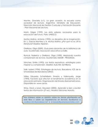 0RQWHV *UDFLHOD VI  /D JUDQ RFDVLyQ OD HVFXHOD FRPR
VRFLHGDG GH OHFWXUD $UJHQWLQD 0LQLVWHULR GH (GXFDFLyQ
'LUHFFLyQ1DFLRQDOGH*HVWLyQXUULFXODU)RUPDFLyQ'RFHQWH
3ODQ1DFLRQDOGH/HFWXUD
0RULQ (GJDU   /RV VLHWH VDEHUHV QHFHVDULRV SDUD OD
HGXFDFLyQGHOIXWXUR3DULV81(62
0XxR]0ROLQD$QWRQLR  /DGLVFLSOLQDGHODLPDJLQDFLyQ
(Q/*DUFtD0RQWHUR$0XxR]0ROLQD¢3RUTXpQRHV~WLOOD
OLWHUDWXUD0DGULG+LSHULyQ
2UHOODQD2OJD  *XtDSDUDGRFHQWHVGHODELEOLRWHFDGH
DXOD*XDWHPDOD$VRFLDFLyQHGXFDWLYD/D6DOOH
5RQFDO )HGHULFR  2UHOODQD 2OJD   0HMRUDQGR QXHVWUD
FRPSUHQVLyQGHOHFWXUD*XDWHPDOD(6(',5352'(66$
6iQFKH] (PLOLR   /RV WH[WRV H[SRVLWLYRV HVWUDWHJLDV SDUD
PHMRUDUVXFRPSUHQVLyQ0DGULG$XOD;;,6DQWLOODQD
6ROp,VDEHO  (VWUDWHJLDVGHOHFWXUD%DUFHORQD,(GHOD
8QLYHUVLGDGGH%DUFHORQD*5$Ð
9pOH] (GXDUGR 6FKLHIHOEHLQ (UQHVWR  9DOHQ]XHOD -RUJH
 )DFWRUHVTXHDIHFWDQHOUHQGLPLHQWRDFDGpPLFRHQOD
HGXFDFLyQSULPDULD2UJDQL]DFLyQGH(VWDGRV,EHURDPHULFDQRV
'LVSRQLEOHHQZZZRHLHV
:UD'DYLV/HZLV0DXUHHQ  $SUHQGHUDOHHUHVFULELU
WH[WRVGHLQIRUPDFLyQ HG 0DGULG(GLFLRQHV0RUDWD
1RV LQWHUHVD VDEHU VX RSLQLyQ VREUH ORV WHPDV SODQWHDGRV HQ
HVWH OLEUR R VREUH VXV H[SHULHQFLDV HQ OHFWXUD (VFUtEDQRV D
FRGLUHFFLyQ#SURGHVVDQHWRDUHDXOD#MXDUH]DVVRFLDWHVFRP
 