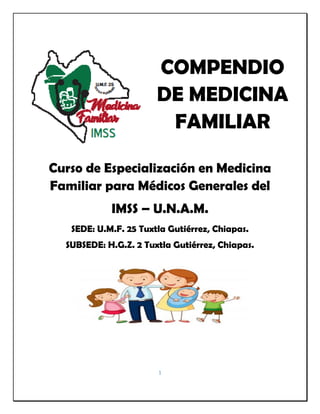1
COMPENDIO
DE MEDICINA
FAMILIAR
Curso de Especialización en Medicina
Familiar para Médicos Generales del
IMSS – U.N.A.M.
SEDE: U.M.F. 25 Tuxtla Gutiérrez, Chiapas.
SUBSEDE: H.G.Z. 2 Tuxtla Gutiérrez, Chiapas.
 