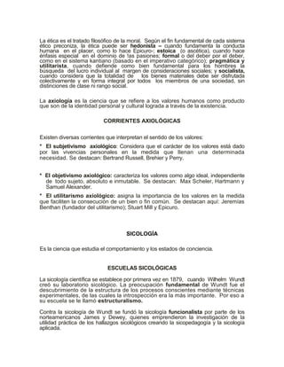 La ética es el tratado filosófico de la moral. Según el fin fundamental de cada sistema
ético preconiza, la ética puede ser hedonista – cuando fundamenta la conducta
humana en el placer, como lo hace Epicuro-; estoica (o ascética), cuando hace
énfasis especial en el dominio de !as pasiones; formal o del deber por el deber,
como en el sistema kantiano (basado en el imperativo categórico); pragmática y
utilitarista, cuando defiende como bien fundamental para los hombres la
búsqueda del lucro individual al margen de consideraciones sociales; y socialista,
cuando considera que la totalidad de los bienes materiales debe ser disfrutada
colectivamente y en forma integral por todos los miembros de una sociedad, sin
distinciones de clase ni rango social.

La axiología es la ciencia que se refiere a los valores humanos como producto
que son de la identidad personal y cultural lograda a través de la existencia.

                           CORRIENTES AXIOLÓGICAS

Existen diversas corrientes que interpretan el sentido de los valores:
* El subjetivismo axiológico: Considera que el carácter de los valores está dado
por las vivencias personales en la medida que llenan una determinada
necesidad. Se destacan: Bertrand Russell, Brehier y Perry.


* El objetivismo axiológico: caracteriza los valores como algo ideal, independiente
  de todo sujeto, absoluto e inmutable. Se destacan: Max Scheler, Hartmann y
  Samuel Alexander.
* El utilitarismo axiológico: asigna la importancia de los valores en la medida
que faciliten la consecución de un bien o fin común. Se destacan aquí: Jeremías
Benthan (fundador del utilitarismo); Stuart Mill y Epicuro.



                                     SICOLOGÍA

Es la ciencia que estudia el comportamiento y los estados de conciencia.


                             ESCUELAS SICOLÓGICAS

La sicología científica se establece por primera vez en 1879, cuando Wilhelm Wundt
creó su laboratorio sicológico. La preocupación fundamental de Wundt fue el
descubrimiento de la estructura de los procesos conscientes mediante técnicas
experimentales, de las cuales la introspección era la más importante. Por eso a
su escuela se le llamó estructuralismo.

Contra la sicología de Wundt se fundó la sicología funcionalista por parte de los
norteamericanos James y Dewey, quienes emprendieron la investigación de la
utilidad práctica de los hallazgos sicológicos creando la sicopedagogía y la sicología
aplicada.
 