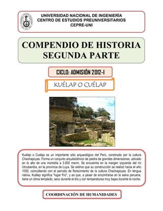 IVERSIDESTUDIOS PRUNIVETARIOS
COMPENDIO DE HISTORIA
SEGUNDA PARTE
UNIVERSIDAD NACIONAL DE INGENIERÍA
CENTRO DE ESTUDIOS PREUNIVERSITARIOS
CEPRE-UNI
CICLO: ADMISIÓN 2012-I
KUÉLAP O CUÉLAP
Kuélap o Cuélap es un importante sitio arqueológico del Perú, construido por la cultura
Chachapoyas. Forma un conjunto arquitectónico de piedra de grandes dimensiones, ubicado
en lo alto de una montaña a 3.000 msnm. Se encuentra en la margen izquierda del río
Utcubamba, en la provincia de Luya. Se estima que su construcción se realizó hacia el año
1000, coincidiendo con el período de florecimiento de la cultura Chachapoyas. En lengua
nativa, Kuélap significa "lugar frío", y es que, a pesar de encontrarse en la selva peruana,
tiene un clima templado, seco durante el día y con temperaturas muy bajas durante la noche.
COORDINACIÓN DE HUMANIDADES
 