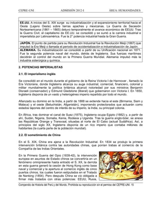 CEPRE-UNI ADMISIÓN 2012-I ÁREA: HUMANIDADES
Compendio de Historia del Perú y del Mundo. Prohibida su reproducción sin el permiso del CEPRE-UNI. 15
EE.UU. A inicios del S. XIX surge su industrialización y el expansionismo territorial hacia el
Oeste (Lejano Oeste) sobre tierras apaches y mexicanas. La Guerra de Secesión
Norteamericana (1861 1865) detuvo temporalmente el avance económico de EEUU. Tras
la Guerra Civil, el capitalismo de EE.UU. se consolidó y se sumó a la carrera industrial e
imperialista por Latinoamérica. Fue la 2° potencia industrial hasta la Gran Guerra.
JAPÓN. El punto de partida para su Revolución Industrial fue la Revolución Meiji (1867) que
impulsó la Era Meiji o llamada el periodo de occidentalización e industrialización de Japón.
ALEMANIA. Su industrialización se consolidó a partir de su Unificación nacional en 1871.
Fue la segunda potencia naval del mundo, detrás de Inglaterra. Sus fuerzas marítimas
decidirán el control del mundo en la Primera Guerra Mundial. Alemania impulsó más la
industria siderúrgica y química.
2. POTENCIAS IMPERIALISTAS
2.1. El imperialismo inglés
Se consolidó en el mundo durante el gobierno de la Reina Victoria I de Hannover , llamado la
Era Victoriana, donde Inglaterra alcanza su auge industrial, comercial, financiero, colonial y
militar mundialmente la política británica alcanzó notoriedad por sus ministros Benjamin
Disraeli (conservador) y Edmund Gladstone (liberal) que gobernaron con Victoria I. En 1850,
Inglaterra disponía de un vasto y heterogéneo imperio repartido por todo el mundo.
Afianzado su dominio en la India, a partir de 1888 se extiende hacia el este (Birmania, Siam y
Malaca) y el oeste (Beluchistán, Afganistán), imponiendo protectorados que actuarán como
estados tapones del centro de interés de su imperio, la India, su principal colonia.
En África, tras dominar el canal de Suez (1875), Inglaterra ocupa Egipto (1882) y, a partir de
ahí, Sudán, Nigeria, Somalia, Kenia, Rodesia y Uganda. Tras la guerra anglo-bóer, se anexa
las Repúblicas Orange y Transvaal, situadas al norte de El Cabo (actual Sudáfrica). Así, a
principios del siglo XX, Inglaterra disponía de un rico imperio que contaba millones de
habitantes (la cuarta parte de la población mundial).
2.2. El sometimiento de China
En el S. XIX, China era ajena a la Revolución Industrial. En 1834 se produjo la primera
intervención británica contra las autoridades chinas, que ponían trabas al comercio de la
Compañía de las Indias Orientales.
En la Primera Guerra del Opio (1839-42), la intervención
europea en asuntos de Estado chinos se convertiría en un
fenómeno omnipresente hasta entrado el S. XX, la derrota
en esta guerra generó la cesión de Hong Kong como base
naval y comercial y la apertura al comercio inglés de cinco
puertos chinos, los cuales fueron estipulados en el Tratado
de Nanking (1854). Pero después China se vio obligada a
firmar más tratados con otras potencias: EEUU, Rusia,
 