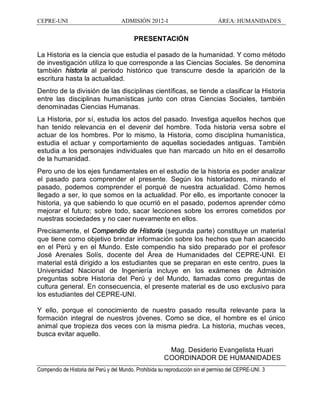CEPRE-UNI ADMISIÓN 2012-I ÁREA: HUMANIDADES
Compendio de Historia del Perú y del Mundo. Prohibida su reproducción sin el permiso del CEPRE-UNI. 3
PRESENTACIÓN
La Historia es la ciencia que estudia el pasado de la humanidad. Y como método
de investigación utiliza lo que corresponde a las Ciencias Sociales. Se denomina
también historia al periodo histórico que transcurre desde la aparición de la
escritura hasta la actualidad.
Dentro de la división de las disciplinas científicas, se tiende a clasificar la Historia
entre las disciplinas humanísticas junto con otras Ciencias Sociales, también
denominadas Ciencias Humanas.
La Historia, por sí, estudia los actos del pasado. Investiga aquellos hechos que
han tenido relevancia en el devenir del hombre. Toda historia versa sobre el
actuar de los hombres. Por lo mismo, la Historia, como disciplina humanística,
estudia el actuar y comportamiento de aquellas sociedades antiguas. También
estudia a los personajes individuales que han marcado un hito en el desarrollo
de la humanidad.
Pero uno de los ejes fundamentales en el estudio de la historia es poder analizar
el pasado para comprender el presente. Según los historiadores, mirando el
pasado, podemos comprender el porqué de nuestra actualidad. Cómo hemos
llegado a ser, lo que somos en la actualidad. Por ello, es importante conocer la
historia, ya que sabiendo lo que ocurrió en el pasado, podemos aprender cómo
mejorar el futuro; sobre todo, sacar lecciones sobre los errores cometidos por
nuestras sociedades y no caer nuevamente en ellos.
Precisamente, el Compendio de Historia (segunda parte) constituye un material
que tiene como objetivo brindar información sobre los hechos que han acaecido
en el Perú y en el Mundo. Este compendio ha sido preparado por el profesor
José Arenales Solís, docente del Área de Humanidades del CEPRE-UNI. El
material está dirigido a los estudiantes que se preparan en este centro, pues la
Universidad Nacional de Ingeniería incluye en los exámenes de Admisión
preguntas sobre Historia del Perú y del Mundo, llamadas como preguntas de
cultura general. En consecuencia, el presente material es de uso exclusivo para
los estudiantes del CEPRE-UNI.
Y ello, porque el conocimiento de nuestro pasado resulta relevante para la
formación integral de nuestros jóvenes. Como se dice, el hombre es el único
animal que tropieza dos veces con la misma piedra. La historia, muchas veces,
busca evitar aquello.
Mag. Desiderio Evangelista Huari
COORDINADOR DE HUMANIDADES
 