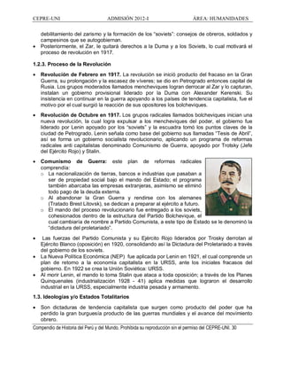 CEPRE-UNI ADMISIÓN 2012-I ÁREA: HUMANIDADES
Compendio de Historia del Perú y del Mundo. Prohibida su reproducción sin el permiso del CEPRE-UNI. 30
debilitamiento del zarismo y la formación de los soviets : consejos de obreros, soldados y
campesinos que se autogobiernan.
· Posteriormente, el Zar, le quitará derechos a la Duma y a los Soviets, lo cual motivará el
proceso de revolución en 1917.
1.2.3. Proceso de la Revolución
· Revolución de Febrero en 1917. La revolución se inició producto del fracaso en la Gran
Guerra, su prolongación y la escasez de víveres; se dio en Petrogrado entonces capital de
Rusia. Los grupos moderados llamados mencheviques logran derrocar al Zar y lo capturan,
instalan un gobierno provisional liderado por la Duma con Alexander Kerenski. Su
insistencia en continuar en la guerra apoyando a los países de tendencia capitalista, fue el
motivo por el cual surgió la reacción de sus opositores los bolcheviques.
· Revolución de Octubre en 1917. Los grupos radicales llamados bolcheviques inician una
nueva revolución, la cual logra expulsar a los mencheviques del poder, el gobierno fue
liderado por Lenin apoyado por los soviets y la escuadra tomó los puntos claves de la
ciudad de Petrogrado. Lenin señala como base del gobierno sus llamadas Tesis de Abril ,
así se forma un gobierno socialista revolucionario, aplicando un programa de reformas
radicales anti capitalistas denominado Comunismo de Guerra, apoyado por Trotsky (Jefe
del Ejército Rojo) y Stalin.
· Comunismo de Guerra: este plan de reformas radicales
comprendía:
o La nacionalización de tierras, bancos e industrias que pasaban a
ser de propiedad social bajo el mando del Estado; el programa
también abarcaba las empresas extranjeras, asimismo se eliminó
todo pago de la deuda externa.
o Al abandonar la Gran Guerra y rendirse con los alemanes
(Tratado Brest Litovsk), se dedican a preparar al ejército a futuro.
o El mando del proceso revolucionario fue entregado a los soviets,
cohesionados dentro de la estructura del Partido Bolchevique, el
cual cambiaría de nombre a Partido Comunista, a este tipo de Estado se le denominó la
dictadura del proletariado .
· Las fuerzas del Partido Comunista y su Ejército Rojo liderados por Trosky derrotan al
Ejército Blanco (oposición) en 1920, consolidando así la Dictadura del Proletariado a través
del gobierno de los soviets.
· La Nueva Política Económica (NEP) fue aplicada por Lenin en 1921, el cual comprende un
plan de retorno a la economía capitalista en la URSS, ante los iniciales fracasos del
gobierno. En 1922 se crea la Unión Soviética: URSS.
· Al morir Lenin, el mando lo toma Stalin que ataca a toda oposición; a través de los Planes
Quinquenales (industrialización 1928 - 41) aplica medidas que lograron el desarrollo
industrial en la URSS, especialmente industria pesada y armamento.
1.3. Ideologías y/o Estados Totalitarios
· Son dictaduras de tendencia capitalista que surgen como producto del poder que ha
perdido la gran burguesía producto de las guerras mundiales y el avance del movimiento
obrero.
 