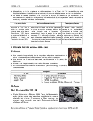 CEPRE-UNI ADMISIÓN 2012-I ÁREA: HUMANIDADES
Compendio de Historia del Perú y del Mundo. Prohibida su reproducción sin el permiso del CEPRE-UNI. 31
· Consolidan su poder gracias a la crisis desatada por el Crack de 29, los partidos de esta
tendencia logran tomar el poder e imponen dictaduras totalitarias de tendencia capitalista.
· Al llegar al poder reprimen a la oposición y anulan la presencia de sindicatos, que
representen un obstáculo al régimen y uso intenso de la propaganda a través de diversos
medios y servicios secretos de represión.
Fascismo - Italia Nazismo - Rearme Alemán Falangismo - España
Mussolini, el Duce, con su
grupo los camisas negras
toman el poder en la Marcha
Sobre Roma (1922), logran
el apoyo de la Iglesia a su
dictadura a través del
Tratado de Letrán en 1929.
Adolfo Hitler, el Führer, con las S.A. fracasa en
su golpe de Estado, apresado escribe Mi
Lucha (espacio vital o expansión y
antisemitismo), logra el apoyo de la gran
burguesía (S.S.), elimina la oposición y aplica
leyes antisemitas. Anexa Austria y los Sudetes
( Anschluss) e inicia el armamentismo, lo cual
desarrolla la industria alemana.
El general Franco (fascista)
derrota a los republicanos
(socialistas) e impone una
cruel dictadura con apoyo Nazi,
el bombardeo en Guernika fue
la primera acción armada de
las fuerzas fascistas europeas.
2. SEGUNDA GUERRA MUNDIAL 1939 1945
2.1. Causas
· Los deseos imperialistas de la burguesía alemana, desplazando a
otras y detener el movimiento obrero y al socialismo soviético.
· Los abusos del Tratado de Versalles y el fracaso de la Sociedad de
Naciones.
· El crack del 29 permite el poder de los Estados totalitarios.
· El nacionalismo revanchista de Alemania (chauvinismo) y su carrera
armamentista.
Bloques
El Eje Los Aliados
· Alemania: Hitler
· Italia: Mussolini
· Japón: Tojo
· Francia: Charles D´Gaulle)
· Inglaterra: Winston Churchill
· URSS Josip Stalin
· Luego se integra EE.UU. (Roosevelt - Truman)
2.2. Fases
2.2.1. Ofensiva del Eje 1939 42
· Pacto Ribbentrop Molotov 1939. Pacto de No Agresión
entre nazis y rusos, para garantizar que Alemania no sería
atacada por oriente. Al empezar a faltar recursos, los
mismos nazis romperán este pacto. Este acuerdo facilitó
el ataque a Polonia.
 