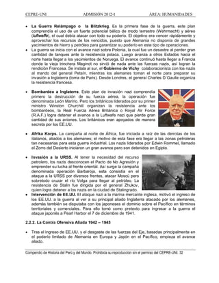 CEPRE-UNI ADMISIÓN 2012-I ÁREA: HUMANIDADES
Compendio de Historia del Perú y del Mundo. Prohibida su reproducción sin el permiso del CEPRE-UNI. 32
· La Guerra Relámpago o la Blitzkrieg. Es la primera fase de la guerra, este plan
comprendía el uso de un fuerte potencial bélico de modo terrestre (Wehrmacht) y aéreo
(luftwaffe), el cual debía atacar con todo su poderío. El objetivo era vencer rápidamente y
aprovechar los recursos de los vencidos, puesto que Alemania no disponía de grandes
yacimientos de hierro y petróleo para garantizar su poderío en este tipo de operaciones.
· La guerra se inicia con el avance nazi sobre Polonia, la cual fue un desastre al perder gran
cantidad de tanques ante la resistencia polaca. Luego avanza a otros Estados hacia el
norte hasta llegar a los yacimientos de Noruega. El avance continuó hasta llegar a Francia
donde la vieja trinchera Maginot no sirvió de nada ante las fuerzas nazis, así logran la
rendición Francesa. Se instala al sur, el Gobierno de Vichy colaboracionista con los nazis
al mando del general Petaín, mientras los alemanes toman el norte para preparar su
invasión a Inglaterra (toma de Paris). Desde Londres, el general Charles D´Gaulle organiza
la resistencia francesa.
· Bombardeo a Inglaterra. Este plan de invasión nazi comprendía
primero la destrucción de su fuerza aérea, la operación fue
denominada León Marino. Pero los británicos liderados por su primer
ministro Winston Churchill organizan la resistencia ante los
bombardeos, la Real Fuerza Aérea Británica o Royal Air Force
(R.A.F.) logra detener el avance a la Luftwafe nazi que pierde gran
cantidad de sus aviones. Los británicos eran apoyados de manera
secreta por los EE.UU.
· Afrika Korps. La campaña al norte de África, fue iniciada a raíz de las derrotas de los
italianos, aliados a los alemanes; el motivo de esta fase era llegar a las zonas petroleras
tan necesarias para esta guerra industrial. Los nazis liderados por Edwin Rommel, llamado
el Zorro del Desierto iniciaron un gran avance pero son detenidos en Egipto.
· Invasión a la URSS. Al tener la necesidad del recurso
petrolero, los nazis desconocen el Pacto de No Agresión y
emprender su lucha al frente oriental. Así surge la campaña
denominada operación Barbaroja, esta consistía en el
ataque a la URSS por diversos frentes, atacar Moscú pero
sobretodo cruzar el río Volga para llegar al petróleo. La
resistencia de Stalin fue dirigida por el general Zhukov,
quien logra detener a los nazis en la ciudad de Stalingrado.
· Intervención de EE.UU. El ataque nazi a la marina mercante inglesa, motivó el ingreso de
los EE.UU. a la guerra al ver a su principal aliado Inglaterra atacado por los alemanes,
además también se disputaba con los japoneses el dominio sobre el Pacífico en términos
territoriales y comerciales. Para ello tomó como pretexto para ingresar a la guerra el
ataque japonés a Pearl Harbor el 7 de diciembre de 1941.
2.2.2. La Contra Ofensiva Aliada 1942 1945
· Tras el ingreso de EE.UU. y el desgaste de las fuerzas del Eje, basadas principalmente en
el poderío limitado de Alemania en Europa y Japón en el Pacífico, empieza el avance
aliado.
 