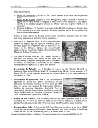 CEPRE-UNI ADMISIÓN 2012-I ÁREA: HUMANIDADES
Compendio de Historia del Perú y del Mundo. Prohibida su reproducción sin el permiso del CEPRE-UNI. 33
· Victorias decisivas
Ø Batalla de Stallingrado (URSS): el Gral. Zhukov detiene a los nazis y los expulsa en
Kursk.
Ø Batalla de El Alamein (Egipto): el Gral. Montgomery (Inglés) derrota a Rommel en
Egipto, así el Afrika Korps es obligado a retroceder y ceder posiciones. Esta batalla
permitió a los aliados recuperar el norte de África y así abrir el primer frente por el
sector sur.
Ø Combate de Midway (O. Pacífico): la armada de los EE.UU. liderados por Douglas Mac
Arthur aniquila a la armada japonesa, asimismo destruye varios de sus aviones de
guerra llamados kamikases.
· Gracias a estas victorias las fuerzas aliadas logran importantes avances contra los nazis
que ahora pasaban a la defensiva en sus posiciones.
· Hitler inicia la Solución Final , al inicio en los llamados
campos de trabajo, aquí se aplicó el exterminio judío y
diversos grupos no compatibles con las políticas de los
nazis, en los llamados campos de concentración,
destacan los de Auschwitz, Belzec, Chelmno (Kulmhof),
Majdanek, Sobibor, Treblinka, etc.
· Los aliados invaden Italia en 1943, logran derrotar a
Mussolini que escapa con ayuda de los nazis que
invaden Italia y lo reponen en el poder, pero la resistencia
lo derrota, es capturado y asesinado por los rebeldes
italianos llamados partisanos el 28 de abril de 1945.
· Conferencia de Teherán. Los 3 Grandes se reúnen en Irán, Winston Churchill de
Inglaterra, Stalin de la URSS y Franklin D. Roosevelt de los EE.UU., donde acuerdan el 2º
Frente (Día D) lo cual implicaba atacar por las costas de Francia, y las bases delo que el
futuro sería la ONU.
· Desembarco de Normandía - Día D. Es considerada la
operación de guerra más grande desarrollada por las
potencias imperialistas, realizada el 06 de junio de 1944
bajo el mando del mariscal D. Eisenhower (EE.UU.);
también es denomina Operación Overloard. Tras un
desembarcó forzoso durante horas, los aliados toman las
playas de Normandía en Francia e ingresan en Europa, los
nazis retroceden y se logra liberar Francia.
· Batalla de Las Ardenas. Fue la derrota final de los nazis, realizada entre el 16 de
diciembre de 1944 al 25 de enero de 1945, aunque muchos señalan a la batalla sin un
ganador fijo, los nazis nunca más volvieron a pasar a la ofensiva tras estas acciones.
· Conferencia de Yalta. En febrero de 1945, los 3 Grandes se reúnen al sur de la URSS,
donde discuten temas como la invasión sobre Alemania y su futura partición, la división de
Corea, los juicios a los crímenes de guerra, y acuerdos sobre la ONU.
 
